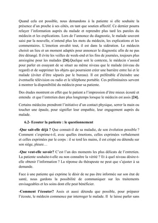 Quand cela est possible, nous demandons à la patiente si elle souhaite la
présence d’un proche à ses côtés, en tant que soutien affectif. Ce dernier pourra
relayer l’information auprès du malade et reprendre plus tard les paroles du
médecin et les explications. Lors de l’annonce du diagnostic, le malade souvent
saisi par la nouvelle, n’entend plus les mots du médecin, les explications et les
commentaires. L’émotion envahit tout, il est dans la sidération. Le médecin
choisit un lieu et un moment adaptés pour annoncer le diagnostic afin de ne pas
être dérangé. Il évite les veilles de week-end et les fins de journées, toujours plus
anxiogène pour les malades [24].Quelque soit le contexte, le médecin s’assied
pour parler en essayant de se situer au même niveau que le malade (niveau du
regard) et de supprimer les objets qui pourraient créer une barrière entre lui et le
malade (éviter d’être séparés par le bureau). Il est préférable d’éteindre une
éventuelle télévision ou radio et le téléphone portable. Ces préliminaires servent
à montrer la disponibilité du médecin pour sa patiente.

Des études montrent en effet que le patient a l’impression d’être mieux écouté et
entendu et que l’entretien dure plus longtemps lorsque le médecin est assis [24].

Certains médecins prendront l’initiative d’un contact physique, serrer la main ou
toucher une épaule, pour signifier leur empathie, leur engagement auprès du
malade.

   6.2- Ecouter la patiente : le questionnement

-Que sait-elle déjà ? Que connait-il de sa maladie, de son évolution possible ?
Comment s’exprime-t-il, avec quelles émotions, celles exprimées verbalement
et celles exprimées par le corps : il se tord les mains, il est crispé ou détendu sur
son siège, pleure…

-Que veut-elle savoir? C’est l’un des moments les plus délicats de l’entretien.
La patiente souhaite-t-elle ou non connaître la vérité ? Et à quel niveau désire-t-
elle obtenir l’information ? La réponse du thérapeute ne peut que s’ajuster à sa
demande.

Face à une patiente qui exprime le désir de ne pas être informée sur son état de
santé, nous gardons la possibilité de communiquer sur les traitements
envisageables et les soins dont elle peut bénéficier.

-Comment l’écouter? Assis et aussi détendu que possible, pour préparer
l’écoute, le médecin commence par interroger le malade. Il le laisse parler sans
 