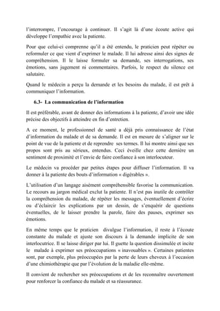 l’interrompre, l’encourage à continuer. Il s’agit là d’une écoute active qui
développe l’empathie avec la patiente.

Pour que celui-ci comprenne qu’il a été entendu, le praticien peut répéter ou
reformuler ce que vient d’exprimer le malade. Il lui adresse ainsi des signes de
compréhension. Il le laisse formuler sa demande, ses interrogations, ses
émotions, sans jugement ni commentaires. Parfois, le respect du silence est
salutaire.

Quand le médecin a perçu la demande et les besoins du malade, il est prêt à
communiquer l’information.

    6.3- La communication de l’information

Il est préférable, avant de donner des informations à la patiente, d’avoir une idée
précise des objectifs à atteindre en fin d’entretien.

A ce moment, le professionnel de santé a déjà pris connaissance de l’état
d’information du malade et de sa demande. Il est en mesure de s’aligner sur le
point de vue de la patiente et de reprendre ses termes. Il lui montre ainsi que ses
propos sont pris au sérieux, entendus. Ceci éveille chez cette dernière un
sentiment de proximité et l’envie de faire confiance à son interlocuteur.

Le médecin va procéder par petites étapes pour diffuser l’information. Il va
donner à la patiente des bouts d’information « digérables ».

L’utilisation d’un langage aisément compréhensible favorise la communication.
Le recours au jargon médical exclut la patiente. Il n’est pas inutile de contrôler
la compréhension du malade, de répéter les messages, éventuellement d’écrire
ou d’éclaircir les explications par un dessin, de s’enquérir de questions
éventuelles, de le laisser prendre la parole, faire des pauses, exprimer ses
émotions.

En même temps que le praticien divulgue l’information, il reste à l’écoute
constante du malade et ajuste son discours à la demande implicite de son
interlocutrice. Il se laisse diriger par lui. Il guette la question dissimulée et incite
le malade à exprimer ses préoccupations « inavouables ». Certaines patientes
sont, par exemple, plus préoccupées par la perte de leurs cheveux à l’occasion
d’une chimiothérapie que par l’évolution de la maladie elle-même.

Il convient de rechercher ses préoccupations et de les reconnaître ouvertement
pour renforcer la confiance du malade et sa réassurance.
 