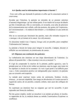 6.4- Quelles sont les informations importantes à fournir ?

 Ceux sont celles que demande la patiente et celles qui la concernent surtout à
court terme.

Envahie par l’émotion, la patiente ne retiendra de ce premier entretien
d’annonce diagnostique qu’une infime partie. Il est inutile de la noyer de détails
qu’elle n’entendra pas. Elle se souviendra, en revanche, avec plus de précision
de la communication non verbale, celle des postures, des gestes, de l’expression,
de l’environnement : « le médecin était distant », « le téléphone n’a pas arrêté de
sonner »…

Elle ne se souvient pas forcément des paroles, mais elle retiendra toujours la
« musique » de cet instant où le cancer lui a été annoncé.

Un deuxième rendez-vous s’impose, lorsque cela est possible, pour compléter
l’information de l’annonce.

La patiente a besoin de temps pour intégrer la nouvelle, s’adapter, discuter et
réfléchir sur son traitement, en connaissance de causes.

   6.5- Réponses aux sentiments des patientes

La verbalisation des émotions est une étape déterminante de l’entretien. La
phrase clé pourrait être : « Que ressentez-vous en ce moment ? »

Il s’agit de comprendre la réaction de la patiente, parfois agressive, sans la
prendre pour soi, le but est de valider ses émotions, sans les juger, sans tenter de
les réprimer et ensuite de les nommer « Je vois à quel point c’est difficile pour
vous ». Cette connotation positive est indispensable pour montrer à la patiente
que ses ressentis sont respectés.

Le malade peut exprimer toutes sortes de sentiments, froideur, révolte,
tristesse…et souvent culpabilité. Son image est dévalorisée et il craint souvent le
regard des autres, de ses proches, conjoint, enfants, mais aussi des collègues de
bureau.

En exprimant ses émotions face au soignant, qui sait les accueillir, il peut
reprendre une forme de confiance.

Par des gestes simples, tendre un mouchoir à un malade qui pleure, le toucher,
se rapprocher de lui, le médecin donne au malade l’autorisation d’exprimer sa
souffrance.
 