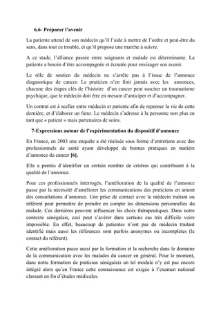 6.6- Préparer l’avenir

La patiente attend de son médecin qu’il l’aide à mettre de l’ordre et peut-être du
sens, dans tout ce trouble, et qu’il propose une marche à suivre.

A ce stade, l’alliance passée entre soignants et malade est déterminante. La
patiente a besoin d’être accompagnée et écoutée pour envisager son avenir.

Le rôle de soutien du médecin ne s’arrête pas à l’issue de l’annonce
diagnostique de cancer. Le praticien n’en finit jamais avec les annonces,
chacune des étapes clés de l’histoire d’un cancer peut susciter un traumatisme
psychique, que le médecin doit être en mesure d’anticiper et d’accompagner.

Un contrat est à sceller entre médecin et patiente afin de repenser la vie de cette
dernière, et d’élaborer un futur. Le médecin s’adresse à la personne non plus en
tant que « patient » mais partenaires de soins.

  7-Expressions autour de l’expérimentation du dispositif d’annonce

En France, en 2003 une enquête a été réalisée sous forme d’entretiens avec des
professionnels de santé ayant développé de bonnes pratiques en matière
d’annonce du cancer [6].

Elle a permis d’identifier un certain nombre de critères qui contribuent à la
qualité de l’annonce.

Pour ces professionnels interrogés, l’amélioration de la qualité de l’annonce
passe par la nécessité d’améliorer les communications des praticiens en amont
des consultations d’annonce. Une prise de contact avec le médecin traitant ou
référent peut permettre de prendre en compte les dimensions personnelles du
malade. Ces dernières peuvent influencer les choix thérapeutiques. Dans notre
contexte sénégalais, ceci peut s’avérer dans certains cas très difficile voire
impossible. En effet, beaucoup de patientes n’ont pas de médecin traitant
identifié mais aussi les références sont parfois anonymes ou incomplètes (le
contact du référent).

Cette amélioration passe aussi par la formation et la recherche dans le domaine
de la communication avec les malades du cancer en général. Pour le moment,
dans notre formation de praticien sénégalais un tel module n’y est pas encore
intégré alors qu’en France cette connaissance est exigée à l’examen national
classant en fin d’études médicales.
 