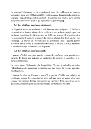 Le dispositif d’annonce a été expérimenté dans 58 établissements français
volontaires entre juin 2004 et mai 2005. Le témoignage des équipes hospitalières
souligne l’impact très positif du dispositif d’annonce, tant pour ce qu’il apporte
aux professionnels que pour ce qu’il procure aux patients [33].

   7.1- Les bénéfices pour les professionnels

Le dispositif permet de renforcer la collaboration entre soignants. Il facilite la
communication interne, donne de la cohérence aux actions engagées par une
meilleure répartition des tâches entre les différents acteurs. Il permet aussi la
reconnaissance de certains acteurs de la prise en charge dont l’action était mal
identifiée. Le travail du psychologue ou psychiatre dans l’équipe permet
d’évoluer dans l’écoute et la communication avec le malade. Enfin, il reconnaît
et valorise le temps relationnel avec le patient.

   7.2- Les bénéfices pour les patients

Il permet d’établir une plus grande relation de confiance entre praticiens et
patients. Il donne aux patients un sentiment de sécurité et contribue à ré-
humaniser les soins.

La concertation, l’information, la disponibilité, l’écoute, le calendrier de soins,
l’identification des personnes ressources sont des points de repères essentiels
pour le patient.

Il atténue le choc de l’annonce lorsqu’il a permis d’établir une relation de
confiance, lorsque les consultations sont réalisées dans un cadre sécurisant,
lorsque l’information donnée tient compte de l’envie et de la capacité de savoir
du patient, enfin lorsque l’annonce est reliée à un traitement possible.
 