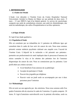1. METHODOLOGIE
    1.1-Cadre de l‘étude

L’étude s’est déroulée à l’Institut Curie du Centre Hospitalier National
Universitaire Aristide Le Dantec de Dakar sur une période de deux mois : 9
mars – 13 mai 2009.Il s’agit d’un hôpital général. Le service de cancérologie
comporte une unité de consultations externes, une unité de chimiothérapie, une
unité de radiothérapie, des salles d’hospitalisation et un bloc opératoire.



   1.2-Type d’étude

Il s’agit d’une étude qualitative.
1.3- Population d’étude
Elle est constituée par un échantillon de 11 patientes de différents âges qui
consultent dans le cadre de leur suivi de cancer du sein. Nous nous sommes
présenté comme médecin psychiatre réalisant une enquête avec l’accord de
l’institut Curie. L’objectif de la recherche a été présenté aux patientes :
permettre aux professionnels de santé impliqués dans le processus d’annonce de
mieux connaître le vécu et les attentes des patientes lors de l’annonce
diagnostique du cancer du sein. Nous ne connaissions pas les patientes. Leur
profil obéit aux critères suivants :
              Avoir bénéficié d’une annonce de sa pathologie
              Accepter de participer à l’étude
              Pouvoir être joignable par téléphone
              Pouvoir venir un jeudi seule ou accompagnée par une à deux
                personnes pour l’entretien
1.4- Méthodologie

Elle est axée sur une approche par des entretiens. Nous nous sommes aidé d’un
guide d’entretien afin de sécuriser le cadre de l’entretien. Ce guide comporte 38
items. Il s’agit d’entretiens semi-directifs avec la patiente elle-même, seule ou
 
