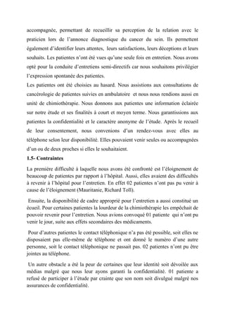 accompagnée, permettant de recueillir sa perception de la relation avec le
praticien lors de l’annonce diagnostique du cancer du sein. Ils permettent
également d’identifier leurs attentes, leurs satisfactions, leurs déceptions et leurs
souhaits. Les patientes n’ont été vues qu’une seule fois en entretien. Nous avons
opté pour la conduite d’entretiens semi-directifs car nous souhaitons privilégier
l’expression spontanée des patientes.
Les patientes ont été choisies au hasard. Nous assistions aux consultations de
cancérologie de patientes suivies en ambulatoire et nous nous rendions aussi en
unité de chimiothérapie. Nous donnons aux patientes une information éclairée
sur notre étude et ses finalités à court et moyen terme. Nous garantissions aux
patientes la confidentialité et le caractère anonyme de l’étude. Après le recueil
de leur consentement, nous convenions d’un rendez-vous avec elles au
téléphone selon leur disponibilité. Elles pouvaient venir seules ou accompagnées
d’un ou de deux proches si elles le souhaitaient.
1.5- Contraintes

La première difficulté à laquelle nous avons été confronté est l’éloignement de
beaucoup de patientes par rapport à l’hôpital. Aussi, elles avaient des difficultés
à revenir à l’hôpital pour l’entretien. En effet 02 patientes n’ont pas pu venir à
cause de l’éloignement (Mauritanie, Richard Toll).

 Ensuite, la disponibilité de cadre approprié pour l’entretien a aussi constitué un
écueil. Pour certaines patientes la lourdeur de la chimiothérapie les empêchait de
pouvoir revenir pour l’entretien. Nous avions convoqué 01 patiente qui n’ont pu
venir le jour, suite aux effets secondaires des médicaments.

 Pour d’autres patientes le contact téléphonique n’a pas été possible, soit elles ne
disposaient pas elle-même de téléphone et ont donné le numéro d’une autre
personne, soit le contact téléphonique ne passait pas. 02 patientes n’ont pu être
jointes au téléphone.

 Un autre obstacle a été la peur de certaines que leur identité soit dévoilée aux
médias malgré que nous leur ayons garanti la confidentialité. 01 patiente a
refusé de participer à l’étude par crainte que son nom soit divulgué malgré nos
assurances de confidentialité.
 