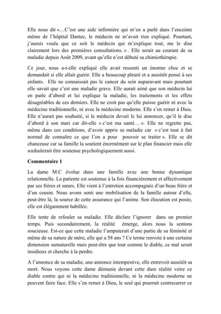 Elle nous dit «…C’est une aide infirmière qui m’en a parlé dans l’enceinte
même de l’hôpital Dantec, le médecin ne m’avait rien expliqué. Pourtant,
j’aurais voulu que ce soit le médecin qui m’explique tout, me le dise
clairement lors des premières consultations. » . Elle serait au courant de sa
maladie depuis Août 2009, avant qu’elle n’est débuté sa chimiothérapie.

Ce jour, nous a-t-elle expliqué elle avait ressenti un énorme choc et se
demandait si elle allait guérir. Elle a beaucoup pleuré et a aussitôt pensé à ses
enfants. Elle ne connaissait pas le cancer du sein auparavant mais pourtant
elle savait que c’est une maladie grave. Elle aurait aimé que son médecin lui
en parle d’abord et lui explique la maladie, les traitements et les effets
désagréables de ces derniers. Elle ne croit pas qu’elle puisse guérir ni avec la
médecine traditionnelle, ni avec la médecine moderne. Elle s’en remet à Dieu.
Elle n’aurait pas souhaité, si le médecin devait le lui annoncer, qu’il le dise
d’abord à son mari car dit-elle « c’est ma santé… ». Elle ne regrette pas,
même dans ces conditions, d’avoir appris sa maladie car « c’est tout à fait
normal de connaître ce que l’on a pour pouvoir se traiter ». Elle se dit
chanceuse car sa famille la soutient énormément sur le plan financier mais elle
souhaiterait être soutenue psychologiquement aussi.

Commentaire 1

La dame M.C évolue dans une famille avec une bonne dynamique
relationnelle. La patiente est soutenue à la fois financièrement et affectivement
par ses frères et sœurs. Elle vient à l’entretien accompagnée d’un beau frère et
d’un cousin. Nous avons senti une mobilisation de la famille autour d’elle,
peut-être là, la source de cette assurance qui l’anime. Son élocution est posée,
elle est élégamment habillée.

Elle tente de refouler sa maladie. Elle déclare l’ignorer dans un premier
temps. Puis secondairement, la réalité émerge, alors nous la sentons
soucieuse. Est-ce que cette maladie l’amputerait d’une partie de sa féminité et
même de sa nature de mère, elle qui a 58 ans ? Ce terme renvoie à une certaine
dimension surnaturelle mais peut-être que tout comme le diable, ce mal serait
insidieux et cherche à la perdre.

A l’annonce de sa maladie, une annonce intempestive, elle entrevoit aussitôt sa
mort. Nous voyons cette dame démunie devant cette dure réalité voire ce
diable contre qui ni la médecine traditionnelle, ni la médecine moderne ne
peuvent faire face. Elle s’en remet à Dieu, le seul qui pourrait contrecarrer ce
 