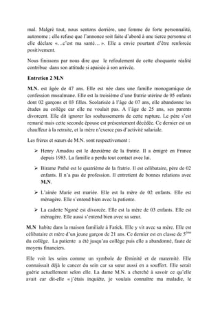 mal. Malgré tout, nous sentons derrière, une femme de forte personnalité,
autonome ; elle refuse que l’annonce soit faite d’abord à une tierce personne et
elle déclare «…c’est ma santé… ». Elle a envie pourtant d’être renforcée
positivement.

Nous finissons par nous dire que le refoulement de cette choquante réalité
contribue dans son attitude si apaisée à son arrivée.

Entretien 2 M.N

M.N. est âgée de 47 ans. Elle est née dans une famille monogamique de
confession musulmane. Elle est la troisième d’une fratrie utérine de 05 enfants
dont 02 garçons et 03 filles. Scolarisée à l’âge de 07 ans, elle abandonne les
études au collège car elle ne voulait pas. A l’âge de 25 ans, ses parents
divorcent. Elle dit ignorer les soubassements de cette rupture. Le père s’est
remarié mais cette seconde épouse est présentement décédée. Ce dernier est un
chauffeur à la retraite, et la mère n’exerce pas d’activité salariale.

Les frères et sœurs de M.N. sont respectivement :

    Henry Amadou est le deuxième de la fratrie. Il a émigré en France
     depuis 1985. La famille a perdu tout contact avec lui.

    Birame Pathé est le quatrième de la fratrie. Il est célibataire, père de 02
     enfants. Il n’a pas de profession. Il entretient de bonnes relations avec
     M.N.

    L’ainée Marie est mariée. Elle est la mère de 02 enfants. Elle est
     ménagère. Elle s’entend bien avec la patiente.

    La cadette Ngoné est divorcée. Elle est la mère de 03 enfants. Elle est
     ménagère. Elle aussi s’entend bien avec sa sœur.

M.N habite dans la maison familiale à Fatick. Elle y vit avec sa mère. Elle est
célibataire et mère d’un jeune garçon de 21 ans. Ce dernier est en classe de 5ème
du collège. La patiente a été jusqu’au collège puis elle a abandonné, faute de
moyens financiers.

Elle voit les seins comme un symbole de féminité et de maternité. Elle
connaissait déjà le cancer du sein car sa sœur aussi en a souffert. Elle serait
guérie actuellement selon elle. La dame M.N. a cherché à savoir ce qu’elle
avait car dit-elle « j’étais inquiète, je voulais connaître ma maladie, le
 