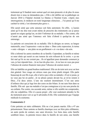 traitement qu’il faudrait mais surtout quel est mon pronostic et de plus ils nous
disent rien si nous ne demandons pas. » Elle a été édifiée sur sa pathologie en
Janvier 2010 à l’hôpital Aristide Le Dantec à l’Institut Curie. «Après mes
interrogations, le médecin est resté longtemps silencieux… J’ai pensé qu’il me
cachait la vérité, c’est sûrement plus grave ».

Elle aurait aimé que cette annonce soit faite autrement. En effet, « j’aurais
aimé qu’il me dise tout avant même de prescrire des traitements car je pense
quand on soigne quelqu’un, on doit l’informer de sa maladie. » Par contre, elle
n’aurait pas aimé que l’annonce soit faite d’abord à quelqu’un de son
entourage.

La patiente est consciente de sa maladie. Elle la désigne en serere, sa langue
maternelle, sous l’expression « oute no dene ». Dans cette expression, le terme
« oute » désigne « une plaie ou un gonflement » et « no dene » du sein.

Elle a informé les autres membres de sa famille. Cependant, sa famille et même
sa sœur aînée qui aurait eu une tumeur du sein refusent de la croire. « ça me
fait mal qu’ils ne me croient pas…Ils m’appellent pour demander comment je
vais, je leur réponds bien…Je ne leur dis plus rien…Je ne leur en veux pas pour
l’absence de soutien financier mais pour l’absence de soutien moral. »

Elle est habillée en grand boubou traditionnel. Elle est de teint noir avec un bon
état général. Son visage est sérieux mais pas triste plutôt résigné. Elle parle
beaucoup de son fils à qui, elle n’arrive pas à dire sa maladie « Il est si jeune, je
ne veux pas lui en parler…Je ne pleure jamais devant lui, je m’en remets à
Dieu…J’ai deux amies. L’une me soutient énormément. C’est une amie
d’enfance chez qui je loge lors des cures ou des bilans. Je me sens bien dans sa
famille. Elle sait que ma maladie n’est pas contagieuse et je me sens proche de
ses enfants. Par contre, ma seconde amie, même si elle semble me comprendre,
elle me culpabilise. Elle n’a aucun projet ; elle veut seulement attendre la fin
du traitement pour voir ce qu’il adviendra d’elle. Elle souhaiterait que l’équipe
médicale la soutienne.

Commentaire 2

Cette patiente est mère célibataire. Elle ne s’est jamais mariée. Elle a 47 ans
présentement. Nous sentons sa famille chaotique avec un frère père célibataire,
un autre perdu de contact, une sœur divorcée. Les liens dans cette famille
semblent ténus ; la patiente trouve dans la famille de son amie, une famille
 