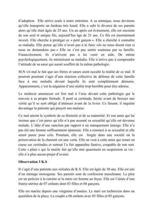 d’adoption. Elle arrive seule à notre entretien. A sa mimique, nous devinons
qu’elle transporte un fardeau très lourd. Elle a subi le divorce de ses parents
alors qu’elle était âgée de 25 ans. Un an après cet évènement, elle est enceinte
de son seul et unique fils, aujourd’hui âgé de 21 ans. Ce fils est énormément
investi. Elle cherche à protéger ce « petit garçon ». Elle a cherché à connaître
sa maladie. Elle pense qu’elle n’avait pas à le faire «ils ne nous disent rien si
nous ne demandons pas » Elle ne s’est pas sentie soutenue par sa famille.
Financièrement, ils n’arrivent pas à lui venir en aide. De même
psychologiquement, ils minimisent sa maladie. Elle n’arrive pas à comprendre
l’attitude de sa sœur qui aurait souffert de la même pathologie.

M.N vit mal le fait que ses frères et sœurs aient occulté la réalité de ce mal. Il
pourrait pourtant s’agir d’une réaction collective de défense de cette famille
face à une maladie devant laquelle ils sont complètement démunis.
Apparemment, c’est la négation d’une réalité trop horrible pour être admise.

Le médecin annonceur est fort mal à l’aise devant cette pathologie qui le
renvoie à sa propre finitude. Il perd sa certitude, hésite avant de brosser une
vérité qu’il se sent obligé d’atténuer avant de la livrer. Ce faisant, il inquiète
davantage la patiente qui perçoit son malaise.

Ce mal atteint le symbole de sa féminité et de sa maternité. Et son amie qui lui
insinue que c’est parce qu’elle n’a pas assumé sa sexualité qu’elle est devenue
malade. L’idée d’une sanction par rapport à un manquement émerge. Elle n’a
pas été une femme suffisamment épanouie. Elle a renoncé à sa sexualité et elle
serait punie pour cela. Pourtant, elle est forgée dans une société où la
préservation de la chasteté est une vertu. Elle en veut à cette amie qui remet en
cause ses certitudes et surtout l’a fait apparaître fautive, coupable de son sort.
Cette « plaie » qui la mutile fait qu’elle met quasiment en suspension sa vie :
elle n’a plus aucun projet d’avenir.

Observation 3 K.S

Il s’agit d’une patiente aux initiales de K.S. Elle est âgée de 30 ans. Elle est née
d’un ménage monogame. Ses parents sont de confession musulmane. Le père
est un policier à la retraite et la mère est femme au foyer. Elle est l’aînée d’une
fratrie utérine de 07 enfants dont 03 filles et 04 garçons.

Elle est mariée depuis une vingtaine d’années. Le mari est technicien dans un
quotidien de la place. Le couple a 06 enfants avec 03 filles et 03 garçons.
 