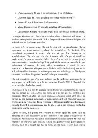  L’aîné Alouine a 20 ans. Il est mécanicien. Il est célibataire.

    Deguène, âgée de 15 ans est élève au collège en classe de 5ème.

    Fatou a 12 ans. Elle suit des études en arabe.

    Mame Diarra âgée de 09 ans; elle est élève à l’élémentaire.

    Les jumeaux Serigne Fallou et Serigne Bara suivent des études en arabe.

Le couple demeure aux Parcelles Assainies, dans la banlieue dakaroise. Le
mari est monogame et musulman. K.S. a fréquenté l’école élémentaire puis elle
a abandonné les études occidentales.

La dame K.S. est venue seule. Elle est de teint noir, un peu élancée. Elle se
représente les seins comme symbole de sexualité et de féminité. Elle
connaissait auparavant le cancer du sein de par les campagnes de
sensibilisation. Elle n’a pas cherché à savoir ; elle n’a pas demandé au
médecin qui l’a reçue sa maladie. Selon elle, « c’est un droit du patient, je n’ai
pas à demander…J’aurais aimé qu’il me parle de la nature de ma maladie, des
traitements nécessaires, de leurs effets secondaires et aussi de mon
pronostic… » Pourtant, elle poursuit « Mais le médecin disait toujours après.
K.S. sait qu’elle a le cancer du sein et que c’est une maladie grave. Elle ignore
comment ce mal est désigné en Ouolof, sa langue maternelle.

Elle est consciente que c’est une maladie que la médecine traditionnelle ne
soigne pas. Le médecin le lui a dit au courant de l’année 2009 à l’hôpital, elle
ne se rappelle plus la date exacte.

« Le médecin ne m’a pas dit quelque chose de clair ;il a seulement dit : ça peut
être un cancer du sein...Après ces mots, je n’ai pas pu me contenir, j’ai
beaucoup pleuré…C’était un choc immense…J’aurais aimé être mise au
parfum de ma maladie autrement…J’aurais aimé qu’il soit plus clair dans ses
propos, qu’il ne refuse pas de me répondre ». Elle aurait préféré que le médecin
en parle d’abord à son mari parce que dit-elle « Lui, il sait comment me le dire
pour que je souffre moins… »

Depuis ce jour, elle pleure très souvent et surtout après les cures. Elle se
demande si c’est nécessaire qu’elle continue « ces cures désagréables et
coûteuses. Je ne croyais pas que la chimiothérapie durerait autant. Je veux être
opérée et en finir avec cette maladie ». Elle en a parlé avec ses quatre premiers
enfants, mais ils le vivent très mal de même que le mari. « Mon mari souffre
 