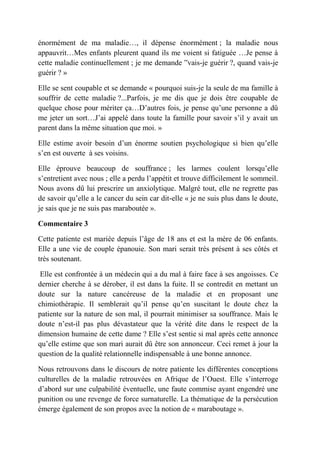 énormément de ma maladie…, il dépense énormément ; la maladie nous
appauvrit…Mes enfants pleurent quand ils me voient si fatiguée …Je pense à
cette maladie continuellement ; je me demande ‟vais-je guérir ?, quand vais-je
guérir ? »

Elle se sent coupable et se demande « pourquoi suis-je la seule de ma famille à
souffrir de cette maladie ?...Parfois, je me dis que je dois être coupable de
quelque chose pour mériter ça…D’autres fois, je pense qu’une personne a dû
me jeter un sort…J’ai appelé dans toute la famille pour savoir s’il y avait un
parent dans la même situation que moi. »

Elle estime avoir besoin d’un énorme soutien psychologique si bien qu’elle
s’en est ouverte à ses voisins.

Elle éprouve beaucoup de souffrance ; les larmes coulent lorsqu’elle
s’entretient avec nous ; elle a perdu l’appétit et trouve difficilement le sommeil.
Nous avons dû lui prescrire un anxiolytique. Malgré tout, elle ne regrette pas
de savoir qu’elle a le cancer du sein car dit-elle « je ne suis plus dans le doute,
je sais que je ne suis pas maraboutée ».

Commentaire 3

Cette patiente est mariée depuis l’âge de 18 ans et est la mère de 06 enfants.
Elle a une vie de couple épanouie. Son mari serait très présent à ses côtés et
très soutenant.

 Elle est confrontée à un médecin qui a du mal à faire face à ses angoisses. Ce
dernier cherche à se dérober, il est dans la fuite. Il se contredit en mettant un
doute sur la nature cancéreuse de la maladie et en proposant une
chimiothérapie. Il semblerait qu’il pense qu’en suscitant le doute chez la
patiente sur la nature de son mal, il pourrait minimiser sa souffrance. Mais le
doute n’est-il pas plus dévastateur que la vérité dite dans le respect de la
dimension humaine de cette dame ? Elle s’est sentie si mal après cette annonce
qu’elle estime que son mari aurait dû être son annonceur. Ceci remet à jour la
question de la qualité relationnelle indispensable à une bonne annonce.

Nous retrouvons dans le discours de notre patiente les différentes conceptions
culturelles de la maladie retrouvées en Afrique de l’Ouest. Elle s’interroge
d’abord sur une culpabilité éventuelle, une faute commise ayant engendré une
punition ou une revenge de force surnaturelle. La thématique de la persécution
émerge également de son propos avec la notion de « maraboutage ».
 