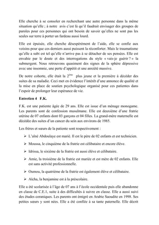 Elle cherche à se consoler en recherchant une autre personne dans la même
situation qu’elle ; à notre avis c’est là qu’il faudrait envisager des groupes de
paroles pour ces personnes qui ont besoin de savoir qu’elles ne sont pas les
seules sur terre à porter un fardeau aussi lourd.

Elle est épuisée, elle cherche désespérément de l’aide, elle se confie aux
voisins pour que ces derniers aussi puissent la réconforter. Mais le traumatisme
qu’elle a subi est tel qu’elle n’arrive pas à se détacher de ses pensées. Elle est
envahie par le doute et des interrogations du style « vais-je guérir ? » la
submergent. Nous retrouvons quasiment des signes de la sphère dépressive
avec une insomnie, une perte d’appétit et une anxiété massive.

De notre cohorte, elle était la 2ème plus jeune et la première à décéder des
suites de sa maladie. Ceci met en évidence l’intérêt d’une annonce de qualité et
la mise en place de soutien psychologique organisé pour ces patientes dans
l’espoir de prolonger leur espérance de vie.

Entretien 4 F.K.

F.K. est une patiente âgée de 29 ans. Elle est issue d’un ménage monogame.
Les parents sont de confession musulmane. Elle est deuxième d’une fratrie
utérine de 07 enfants dont 03 garçons et 04 filles. La grand-mère maternelle est
décédée des suites d’un cancer du sein aux environs de 1985.

Les frères et sœurs de la patiente sont respectivement :

    L’aîné Abdoulaye est marié. Il est le père de 02 enfants et est technicien.

    Moussa, le cinquième de la fratrie est célibataire et encore élève.

    Idrissa, le sixième de la fratrie est aussi élève et célibataire.

    Amie, la troisième de la fratrie est mariée et est mère de 02 enfants. Elle
     est sans activité professionnelle.

    Oumou, la quatrième de la fratrie est également élève et célibataire.

    Aïcha, la benjamine est à la préscolaire.

Elle a été scolarisée à l’âge de 07 ans à l’école occidentale puis elle abandonne
en classe de C.E.1, suite à des difficultés à suivre en classe. Elle a aussi suivi
des études coraniques. Les parents ont émigré en Arabie Saoudite en 1998. Ses
petites sœurs y sont nées. Elle a été confiée à sa tante paternelle. Elle décrit
 