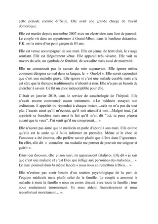 cette période comme difficile. Elle avait une grande charge de travail
domestique.

Elle est mariée depuis novembre 2007 avec un électricien sans lien de parenté.
Le couple vit dans un appartement à Grand-Mbao, dans la banlieue dakaroise.
F.K. est la mère d’un petit garçon de 03 ans.

Elle est venue accompagner de son mari. Elle est jeune, de teint clair, le visage
souriant. Elle est élégamment vêtue. Elle apparaît très vivante. Elle voit au
travers du sein, un symbole de féminité, de sexualité mais aussi de maternité.

Elle ne connaissait pas le cancer du sein auparavant. Elle ignore même
comment désigner ce mal dans sa langue, le « Ouolof ». Elle savait cependant
que c’est une maladie grave. Elle ignore si c’est une malade curable mais elle
est sûre que la thérapie traditionnelle n’aboutit à rien. Elle n’a pas eu besoin de
chercher à savoir. Ce fut un choc indescriptible pour elle.

C’était en janvier 2010, dans le service de cancérologie de l’hôpital. Elle
n’avait encore commencé aucun traitement. « Le médecin essayait son
ordinateur, il appelait ou répondait à chaque instant…cela ne m’a pas du tout
plu. J’aurais aimé qu’il m’écoute, qu’il soit attentif à moi…Malgré tout, j’ai
apprécié sa franchise mais aussi le fait qu’il m’ait dit ‟ ici, tu peux pleurer
autant que tu veux”. J’ai senti qu’il me comprenait… »

Elle n’aurait pas aimé que le médecin en parle d’abord à son mari. Elle estime
qu’elle est la seule qu’il faille informer en première. Même si le choc de
l’annonce a été énorme, elle préfère savoir plutôt que d’être dans l’ignorance.
En effet, elle dit « connaître ma maladie me permet de pouvoir me soigner et
guérir ».

Dans leur discours, elle et son mari, ils apparaissent fatalistes. Elle dit « je sais
que c’est une maladie et c’est Dieu qui inflige aux personnes des maladies… ».
Le mari poursuit dans la même lancée « nous nous en remettons à Dieu… »

Elle n’estime pas avoir besoin d’un soutien psychologique de la part de
l’équipe médicale mais plutôt celui de la famille. Le couple a annoncé la
maladie à toute la famille « nous en avons discuté avec toute la famille ; tous
nous soutiennent énormément. Ils nous aident financièrement et nous
réconfortent moralement… ».
 