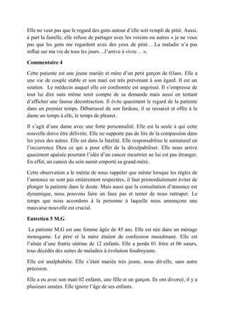 Elle ne veut pas que le regard des gens autour d’elle soit rempli de pitié. Aussi,
à part la famille, elle refuse de partager avec les voisins ou autres « je ne veux
pas que les gens me regardent avec des yeux de pitié… La maladie n’a pas
influé sur ma vie de tous les jours…J’arrive à vivre… ».

Commentaire 4

Cette patiente est une jeune mariée et mère d’un petit garçon de 03ans. Elle a
une vie de couple stable et son mari est très prévenant à son égard. Il est un
soutien. Le médecin auquel elle est confrontée est angoissé. Il s’empresse de
tout lui dire sans même tenir compte de sa demande mais aussi en tentant
d’afficher une fausse décontraction. Il évite quasiment le regard de la patiente
dans un premier temps. Débarrassé de son fardeau, il se ressaisit et offre à la
dame un temps à elle, le temps de pleurer.

Il s’agit d’une dame avec une forte personnalité. Elle est la seule à qui cette
nouvelle doive être délivrée. Elle ne supporte pas de lire de la compassion dans
les yeux des autres. Elle est dans la fatalité. Elle responsabilise le surnaturel en
l’occurrence Dieu ce qui a pour effet de la déculpabiliser. Elle nous arrive
quasiment apaisée pourtant l’idée d’un cancer meurtrier ne lui est pas étranger.
En effet, un cancer du sein aurait emporté sa grand-mère.

Cette observation a le mérite de nous rappeler que même lorsque les règles de
l’annonce ne sont pas entièrement respectées, il faut primordialement éviter de
plonger la patiente dans le doute. Mais aussi que la consultation d’annonce est
dynamique, nous pouvons faire un faux pas et tenter de nous rattraper. Le
temps que nous accordons à la personne à laquelle nous annonçons une
mauvaise nouvelle est crucial.

Entretien 5 M.G

 La patiente M.G est une femme âgée de 45 ans. Elle est née dans un ménage
monogame. Le père et la mère étaient de confession musulmane. Elle est
l’aînée d’une fratrie utérine de 12 enfants. Elle a perdu 01 frère et 06 sœurs,
tous décédés des suites de maladies à évolution foudroyante.

Elle est analphabète. Elle s’était mariée très jeune, nous dit-elle, sans autre
précision.

Elle a eu avec son mari 02 enfants, une fille et un garçon. Ils ont divorcé, il y a
plusieurs années. Elle ignore l’âge de ses enfants.
 