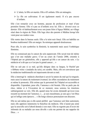  L’aînée, la fille est mariée. Elle a 03 enfants. Elle est ménagère.

    Le fils est cultivateur. Il est également marié. Il n’a pas encore
     d’enfants.

Elle s’est remariée avec un homme, paysan de profession et mari d’une
première femme. Elle n’a pas eu d’enfants avec lui. Elle a divorcé avec ce
dernier. Elle vit habituellement avec son jeune frère à Ngaye Mékhé, un village
situé dans la région de Thiès. Elle loge chez des parents à Médina lorsqu’elle
vient pour ses rendez-vous.

Elle rentre dans le bureau seule. Elle a le teint noir foncé. Elle est habillée en
boubou traditionnel. Elle est maigre. Sa mimique apparaît douloureuse.

Pour elle, le sein symbolise la féminité, la maternité mais aussi l’esthétique
féminine.

Elle ne connaissait pas le cancer du sein auparavant. Elle savait tout de même
que c’est une maladie grave. C’est au cours de l’année 2006, orientée à
l’hôpital par un généraliste, elle y apprend qu’elle a un cancer du sein. « Le
médecin m’a dit que ce n’est pas le grand cancer… »

Elle ne sait pas si ce mal, qu’elle désigne dans sa langue, le Ouolof par
« fébbaru wéne » (maladie du sein), est curable. Mais, elle est convaincue que
la médecine traditionnelle est impuissante devant ce mal.

Elle a interrogé le médecin cherchant à savoir la nature du mal qui la rongeait,
mais aussi la nature du traitement éventuel, les effets secondaires du traitement
et même le pronostic. Elle estime que le personnel de l’hôpital est accessible et
disponible. Cependant, pour elle, l’annonce a été brutale. Elle ne parle pas de
choc, même si à l’évocation de ce moment, nous sentons les émotions
submergeaient sa voix. Elle dit, quand nous lui avons demandé qu’avez-vous
ressenti au moment de l’annonce, «… je suis musulmane, je sais que c’est Dieu
qui m’inflige cette épreuve… » De longs silences ponctuaient son discours.

Elle ne sait même pas si elle aurait préféré que l’annonce soit faite autrement,
mais elle apprécie néanmoins la franchise du médecin. Elle n’aurait pas aimé
que la nouvelle soit d’abord donnée à son mari. Elle ne regrette pas d’avoir été
informée de sa maladie car nous dit-elle « cela me permet de me rappeler de
Dieu… »
 
