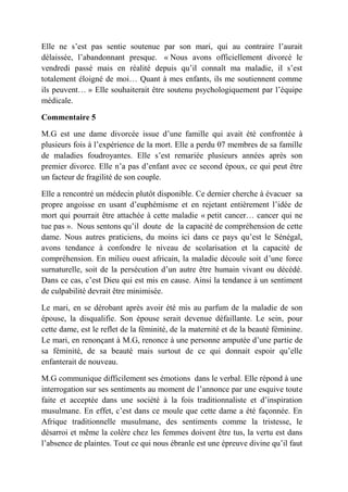 Elle ne s’est pas sentie soutenue par son mari, qui au contraire l’aurait
délaissée, l’abandonnant presque. « Nous avons officiellement divorcé le
vendredi passé mais en réalité depuis qu’il connaît ma maladie, il s’est
totalement éloigné de moi… Quant à mes enfants, ils me soutiennent comme
ils peuvent… » Elle souhaiterait être soutenu psychologiquement par l’équipe
médicale.

Commentaire 5

M.G est une dame divorcée issue d’une famille qui avait été confrontée à
plusieurs fois à l’expérience de la mort. Elle a perdu 07 membres de sa famille
de maladies foudroyantes. Elle s’est remariée plusieurs années après son
premier divorce. Elle n’a pas d’enfant avec ce second époux, ce qui peut être
un facteur de fragilité de son couple.

Elle a rencontré un médecin plutôt disponible. Ce dernier cherche à évacuer sa
propre angoisse en usant d’euphémisme et en rejetant entièrement l’idée de
mort qui pourrait être attachée à cette maladie « petit cancer… cancer qui ne
tue pas ». Nous sentons qu’il doute de la capacité de compréhension de cette
dame. Nous autres praticiens, du moins ici dans ce pays qu’est le Sénégal,
avons tendance à confondre le niveau de scolarisation et la capacité de
compréhension. En milieu ouest africain, la maladie découle soit d’une force
surnaturelle, soit de la persécution d’un autre être humain vivant ou décédé.
Dans ce cas, c’est Dieu qui est mis en cause. Ainsi la tendance à un sentiment
de culpabilité devrait être minimisée.

Le mari, en se dérobant après avoir été mis au parfum de la maladie de son
épouse, la disqualifie. Son épouse serait devenue défaillante. Le sein, pour
cette dame, est le reflet de la féminité, de la maternité et de la beauté féminine.
Le mari, en renonçant à M.G, renonce à une personne amputée d’une partie de
sa féminité, de sa beauté mais surtout de ce qui donnait espoir qu’elle
enfanterait de nouveau.

M.G communique difficilement ses émotions dans le verbal. Elle répond à une
interrogation sur ses sentiments au moment de l’annonce par une esquive toute
faite et acceptée dans une société à la fois traditionnaliste et d’inspiration
musulmane. En effet, c’est dans ce moule que cette dame a été façonnée. En
Afrique traditionnelle musulmane, des sentiments comme la tristesse, le
désarroi et même la colère chez les femmes doivent être tus, la vertu est dans
l’absence de plaintes. Tout ce qui nous ébranle est une épreuve divine qu’il faut
 