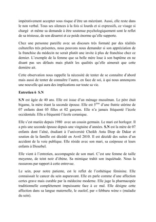 impérativement accepter sous risque d’être un mécréant. Aussi, elle reste dans
le non verbal. Tous ses silences à la fois si lourds et si expressifs, ce visage si
chargé et même sa demande à être soutenue psychologiquement sont le reflet
de sa tristesse, de son désarroi et ce poids énorme qu’elle supporte.

Chez une personne pareille avec un discours très formaté par des réalités
culturelles très présentes, nous pouvons nous demander si son appréciation de
la franchise du médecin ne serait plutôt une invite à plus de franchise chez ce
dernier. L’exemple de la femme que sa belle mère loue à son baptême en ne
disant pas ses défauts mais plutôt les qualités qu’elle aimerait que cette
dernière ait.

Cette observation nous rappelle la nécessité de tenter de se connaître d’abord
mais aussi de tenter de connaître l’autre, en face de soi, à qui nous annonçons
une nouvelle qui aura des implications sur toute sa vie.

Entretien 6 S.N

S.N est âgée de 40 ans. Elle est issue d’un ménage musulman. Le père était
bigame, la mère étant la seconde épouse. Elle est 5ème d’une fratrie utérine de
07 enfants dont 05 filles et 02 garçons. Elle n’a jamais fréquenté l’école
occidentale. Elle a fréquenté l’école coranique.

Elle s’est mariée depuis 1980 avec un cousin germain. Le mari est horloger. Il
a pris une seconde épouse depuis une vingtaine d’années. S.N est la mère de 07
enfants dont l’aîné, étudiant à l’université Cheikh Anta Diop de Dakar et
soutien de la famille est décédé en Avril 2010. Il est décédé des suites d’un
accident de la voie publique. Elle réside avec son mari, sa coépouse et leurs
enfants à Diourbel.

Elle vient à l’entretien, accompagnée de son mari. C’est une femme de taille
moyenne, de teint noir d’ébène. Sa mimique trahit son inquiétude. Nous la
rassurons par rapport à cette entrevue.

Le sein, pour notre patiente, est le reflet de l’esthétique féminine. Elle
connaissait le cancer du sein auparavant. Elle en parle comme d’une affection
certes grave mais curable par la médecine moderne. Elle juge la pharmacopée
traditionnelle complètement impuissante face à ce mal. Elle désigne cette
affection dans sa langue maternelle, le ouolof, par « febbaru wéne » (maladie
du sein).
 