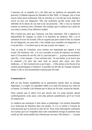 L’annonce de sa maladie lui a été faite par un médecin de spécialité non
précisée à l’hôpital régional de Diourbel en Mai 2009. A l’époque, elle n’avait
encore initié aucun traitement. Elle ne sait plus si c’est elle qui avait cherché à
savoir ou non son diagnostic. Elle sait seulement qu’elle aurait aimé être
informée de la nature de son mal et de son pronostic. Elle a vécu ce moment
comme un immense choc. Pourtant, elle souligne que le médecin lui a parlé de
son cancer comme d’une affection curable.

Elle n’aurait pas aimé que l’annonce soit faite autrement. Elle a apprécié la
disponibilité de l’équipe, la clarté et la franchise du médecin. Elle a eu le
sentiment d’avoir été écoutée. Elle ne regrette pas pour autant d’être au courant
de son diagnostic car, pour elle « être malade sans connaître son diagnostic, ce
n’est pas bien…c’est parce que je sais que je peux me soigner… »

Tout au long de l’entretien, nous sentons son inquiétude par rapport à son
avenir. Par moments, elle a la voix saccadée et essaie de réprimer ses larmes
mais à l’évocation de son fils, elle n’y parvient plus « …je pense énormément à
mon fils…il me manque…il me soutenait tant…la nuit même, je ne trouve pas
le sommeil…j’ai peur que mon mari ne puisse plus payer mes frais
médicaux…il fait vraiment tout ce qu’il peut… » Elle estime avoir besoin d’un
soutien psychologique et financier si possible me dit-elle de l’équipe médicale
même si elle se sent énormément soutenue par son mari.



Commentaire 6

S.N est une femme analphabète de la quarantaine mariée dans un ménage
bigamique. Le couple est cependant stable et le mari très présent aux côtés de
sa femme. La famille a été ébranlée par le décès du fils aîné, soutien de famille.

Nous sentons que le deuil n’est pas encore fait. Ce jeune homme absent
symboliquement, reste aussi, voire plus présent actuellement, qu’il ne l’avait
été auparavant.

Le médecin qui annonçait à cette dame sa pathologie s’est montré disponible
avec beaucoup de franchise dans son propos. Il a su se mettre à l’écoute de
cette personne qui se trouvait en face de lui. Nous nous interrogeons seulement
sur la place qu’à eu l’empathie dans cette consultation lorsque la patiente nous
confie qu’elle aurait préféré être informé par son mari. Elle déclare « …il aurait
 