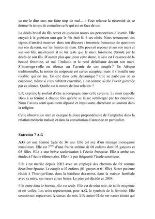 su me le dire sans me faire trop de mal… » Ceci relance la nécessité de se
donner le temps de connaître celle qui est en face de soi.

Le décès brutal du fils remet en question toutes ses perspectives d’avenir. Elle
croyait à la guérison tant que le fils était là, à ses côtés. Nous retrouvons des
signes d’anxiété massive dans son discours : insomnie, beaucoup de questions
sur son devenir, sur les limites du mari. Elle pouvait reposer et sur son mari et
sur son fils, maintenant il ne lui reste que le mari, lui-même ébranlé par le
décès de son fils. D’autant plus que, pour cette dame, le sein est l’essence de la
beauté féminine, ce mal l’enlaidit et la rend défaillante devant son mari.
S’interroge-t-elle en silence sur l’avenir de son couple ? En Afrique
traditionnelle, la notion de coépouse est certes acceptée, mais il s’installe une
rivalité qui est tue. Est-elle dans cette dynamique ? Elle ne parle pas de sa
coépouse, même si elles habitent ensemble, c’est comme si elle l’avait gommée
par ce silence. Quelle est la nature de leur relation ?

Elle exprime le souhait d’être accompagné dans cette épreuve. Le mari rappelle
Dieu à sa femme à chaque fois qu’elle se laisse submerger par les émotions.
Nous l’avons senti quasiment dépassé et impuissant, cherchant un soutien dans
la religion.

Cette observation met en exergue la place prépondérante de l’empathie dans la
relation médecin malade et dans la consultation d’annonce en particulier.



Entretien 7 A.G

A.G est une femme âgée de 36 ans. Elle est née d’un ménage monogame
musulman. Elle est 7ème d’une fratrie utérine de 08 enfants dont 03 garçons et
05 filles. Elle a une brève scolarisation à l’école française. Elle a arrêté ses
études à l’école élémentaire. Elle n’a pas fréquenté l’école coranique.

Elle s’est mariée depuis 2003 avec un employé des chemins de fer comme
deuxième épouse. Le couple a 02 enfants (01 garçon et 01 fille). Notre patiente
réside à Thiaroye/Gare, dans la banlieue dakaroise, dans la maison familiale
avec sa mère, ses sœurs et ses frères. Le père est décédé en 2008.

Elle entre dans le bureau, elle est seule. Elle est de teint noir, de taille moyenne
et est voilée. Les seins représentent, pour A.G, le symbole de la féminité. Elle
connaissait auparavant le cancer du sein. Elle aurait 02 de ses sœurs aînées qui
 
