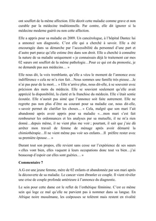 ont souffert de la même affection. Elle décrit cette maladie comme grave et non
curable par la médecine traditionnelle. Par contre, elle dit ignorer si la
médecine moderne guérit ou non cette affection.

Elle a appris pour sa maladie en 2009. Un cancérologue, à l’hôpital Dantec lui
a annoncé son diagnostic. C’est elle qui a cherché à savoir. Elle a été
encouragée dans sa démarche par l’accessibilité du personnel d’une part et
d’autre part parce qu’elle estime être dans son droit. Elle a cherché à connaître
la nature de sa maladie uniquement « je connaissais déjà le traitement car mes
02 sœurs ont souffert de la même pathologie…Pour ce qui est du pronostic, je
ne demande pas aux médecins… »

Elle nous dit, la voix tremblante, qu’elle a vécu le moment de l’annonce avec
indifférence « cela ne m’a rien fait…Nous sommes une famille très pieuse…Je
n’ai pas peur de la mort… » Elle n’arrive plus, nous dit-elle, à se souvenir avec
précision des mots du médecin. Elle se souvient seulement qu’elle avait
apprécié la disponibilité, la clarté et la franchise du médecin. Elle s’était sentie
écoutée. Elle n’aurait pas aimé que l’annonce soit faite autrement. Elle ne
regrette pas non plus d’être au courant pour sa maladie car, nous dit-elle,
« savoir permet de clarifier les choses… » Cela, malgré que son mari l’ait
abandonné après avoir appris pour sa maladie «…mon mari s’est fait
rembourser les ordonnances et les analyses par sa mutuelle, il ne m’a rien
donné…depuis même, il ne vient plus me voir ; pourtant, il sait que j’aie dû
arrêter mon travail de femme de ménage après avoir démarré la
chimiothérapie…Il ne vient même pas voir ses enfants…Il préfère rester avec
sa première épouse… »

Durant tout son propos, elle revient sans cesse sur l’expérience de ses sœurs
« elles vont bien, elles vaquent à leurs occupations donc tout va bien…j’ai
beaucoup d’espoir car elles sont guéries… »

Commentaire 7

A.G est une jeune femme, mère de 02 enfants et abandonnée par son mari après
la découverte de sa maladie. Le cancer vient ébranler ce couple. Il vient révéler
une crise de couple profonde antérieure à l’annonce du diagnostic.

Le sein pour cette dame est le reflet de l’esthétique féminine. C’est ce même
sein qui loge ce mal qu’elle ne parvient pas à nommer dans sa langue. En
Afrique noire musulmane, les coépouses se tolèrent mais restent en rivalité
 