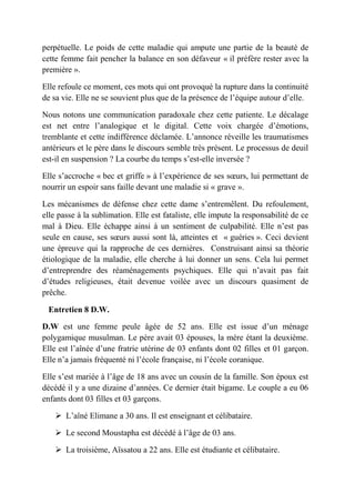 perpétuelle. Le poids de cette maladie qui ampute une partie de la beauté de
cette femme fait pencher la balance en son défaveur « il préfère rester avec la
première ».

Elle refoule ce moment, ces mots qui ont provoqué la rupture dans la continuité
de sa vie. Elle ne se souvient plus que de la présence de l’équipe autour d’elle.

Nous notons une communication paradoxale chez cette patiente. Le décalage
est net entre l’analogique et le digital. Cette voix chargée d’émotions,
tremblante et cette indifférence déclamée. L’annonce réveille les traumatismes
antérieurs et le père dans le discours semble très présent. Le processus de deuil
est-il en suspension ? La courbe du temps s’est-elle inversée ?

Elle s’accroche « bec et griffe » à l’expérience de ses sœurs, lui permettant de
nourrir un espoir sans faille devant une maladie si « grave ».

Les mécanismes de défense chez cette dame s’entremêlent. Du refoulement,
elle passe à la sublimation. Elle est fataliste, elle impute la responsabilité de ce
mal à Dieu. Elle échappe ainsi à un sentiment de culpabilité. Elle n’est pas
seule en cause, ses sœurs aussi sont là, atteintes et « guéries ». Ceci devient
une épreuve qui la rapproche de ces dernières. Construisant ainsi sa théorie
étiologique de la maladie, elle cherche à lui donner un sens. Cela lui permet
d’entreprendre des réaménagements psychiques. Elle qui n’avait pas fait
d’études religieuses, était devenue voilée avec un discours quasiment de
prêche.

 Entretien 8 D.W.

D.W est une femme peule âgée de 52 ans. Elle est issue d’un ménage
polygamique musulman. Le père avait 03 épouses, la mère étant la deuxième.
Elle est l’aînée d’une fratrie utérine de 03 enfants dont 02 filles et 01 garçon.
Elle n’a jamais fréquenté ni l’école française, ni l’école coranique.

Elle s’est mariée à l’âge de 18 ans avec un cousin de la famille. Son époux est
décédé il y a une dizaine d’années. Ce dernier était bigame. Le couple a eu 06
enfants dont 03 filles et 03 garçons.

     L’aîné Elimane a 30 ans. Il est enseignant et célibataire.

     Le second Moustapha est décédé à l’âge de 03 ans.

     La troisième, Aïssatou a 22 ans. Elle est étudiante et célibataire.
 