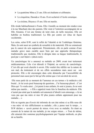  La quatrième Mina a 21 ans. Elle est étudiante et célibataire.

    Le cinquième, Daouda a 18 ans. Il est scolarisé à l’école coranique.

    La sixième, Dieyna a 15 ans. Elle est mariée.

Elle réside habituellement à Fouta. Elle s’installe au moment des rendez-vous
à la rue Marchant chez des parents. Elle vient à l’entretien accompagnée de sa
fille Aïssatou. C’est une femme de teint clair, de taille moyenne. Elle est
habillée en boubou traditionnel. La fille par contre est vêtue de façon
occidentale.

Les seins, selon D.W, sont le reflet de l’identité et de l’esthétique féminine.
Mais, ils sont aussi un symbole de sexualité et de maternité. Elle ne connaissait
pas le cancer du sein auparavant. Présentement, elle en parle comme d’une
maladie grave mais curable aussi bien par une approche thérapeutique
traditionnelle que moderne. Elle le désigne dans sa langue traditionnelle, le
peul par « ouri baleri » (abcès noir).

Un cancérologue lui a annoncé sa maladie en 2009, avant tout traitement
médicamenteux. Cela s’est déroulé à l’hôpital, au service de cancérologie.
C’est elle qui avait cherché à savoir. Elle voulait être édifiée sur la nature de
son mal, du traitement et de ses effets secondaires mais aussi sur son
pronostic. Elle a été encouragée dans cette démarche par l’accessibilité du
personnel mais aussi par le fait qu’elle estime que c’est son droit de savoir.

Elle nous parle de ce moment de l’annonce en ces termes « le médecin a été
brutal…Je lui avais posé beaucoup de questions…J’ai beaucoup pleuré…C’est
Dieu qui l’a voulu ainsi…j’ai pensé à mes enfants, ils sont si jeunes, ils ne sont
même pas mariés… » Elle a apprécié toute fois la franchise du médecin. Elle
n’aurait pas aimé que la maladie soit annoncée d’abord à son entourage. « Je ne
veux pas que ma mère et mes 02 plus jeunes enfants apprennent pour ma
maladie… »

Elle ne regrette pas d’avoir été informée de son état même si sa fille nous dit
« ma mère vit très difficilement sa maladie ; elle y pense tout le temps… »
D.W déclare « savoir permet de mieux vivre avec sa maladie. En étant au
courant de la nature de ma maladie, je me soigne mieux… » Tout de même,
elle aimerait être soutenue psychologiquement par l’équipe médicale, en plus
de sa famille.
 
