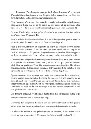 L’annonce d’un diagnostic grave ou fatal tel que le cancer, c’est l’énoncé
d’une réalité que la médecine a tout fait pour établir et confirmer, parfois à son
corps défendant, parfois dans une certaine excitation.

C’est l’annonce d’une mauvaise nouvelle, nouvelle qui modifie radicalement et
négativement l’idée que se fait le patient de son avenir et qui provoque chez
celui qui la reçoit des mouvements émotionnels puissants selon Buckman [8].

Ou selon Nicole Alby, c’est ce qu’un médecin n’a pas envie de dire à un malade
qui n’a pas envie d’entendre [8].

Pour le malade, l’adaptation ultérieure à la maladie dépend en grande partie de
la manière dont il vivra le moment de l’annonce du diagnostic.

Pour le médecin, annoncer un diagnostic de cancer est l’un des aspects les plus
difficiles de sa fonction. C’est un stress qui sera répété tout au long de sa
carrière, mais qui ne fait pourtant l’objet d’aucune formation. Chacun apprend
sur le tas, se situant entre deux extrêmes que sont : cacher ou cracher la vérité.

L’annonce d’un diagnostic de maladie potentiellement létale, telle qu’un cancer,
n’est jamais une situation facile tant pour le patient que pour le médecin
généraliste ou spécialiste. Toutefois, chaque annonce est singulière. Elle dépend
principalement de la localisation tumorale, de l’extension de la maladie, de son
agressivité, de la pratique du médecin et de la demande du patient.

Symboliquement, cette annonce représente une nomination de la maladie, et
pour le patient, son entrée dans le monde du cancer. C’est une nouvelle qui va
complètement bouleverser l’image qu’il se faisait de son futur. Elle va changer
sa représentation de l’avenir. C’est par conséquent, une modification radicale de
l’existence du sujet et de son entourage avec des repères compromis et une
précipitation dans l’incertitude.

Ces dernières années, l’évolution des mentalités a mis une pression sur le corps
médical, sommé de dire et de bien dire [28].

L’annonce d’un diagnostic de cancer reste une épreuve traumatique tant pour le
patient et sa famille que pour le médecin annonceur de la mauvaise nouvelle.

La réalité du patient et ses préoccupations du moment, à cet instant de la
révélation sont souvent très différentes de la réalité scientifique du médecin.
 
