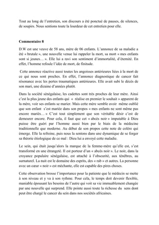 Tout au long de l’entretien, son discours a été ponctué de pauses, de silences,
de soupirs. Nous sentions toute la lourdeur de cet entretien pour elle.



Commentaire 8

D.W est une veuve de 58 ans, mère de 06 enfants. L’annonce de sa maladie a
été « brutale », une nouvelle venue lui rappeler la mort, sa mort « mes enfants
sont si jeunes… ». Elle lui a ravi son sentiment d’immortalité, d’éternité. En
effet, l’homme refoule l’idée de mort, de finitude.

 Cette annonce réactive aussi toutes les angoisses antérieures liées à la mort de
ce qui nous sont proches. En effet, l’annonce diagnostique de cancer fait
résonance avec les pertes traumatiques antérieures. Elle avait subi le décès de
son mari, une dizaine d’années plutôt.

Dans la société sénégalaise, les cadettes sont très proches de leur mère. Ainsi
c’est la plus jeune des enfants qui « réalise en premier le souhait » apparent de
la mère, voir ses enfants se marier. Mais cette mère semble avoir même oublié
que son enfant s’est mariée dans son propos « mes enfants ne sont même pas
encore mariés… » C’est tout simplement que son véritable désir c’est de
demeurer encore. Pour cela, il faut que cet « abcès noir » imputable à Dieu
puisse être guéri par l’homme aussi bien par le biais de la médecine
traditionnelle que moderne. Au début de son propos cette note de colère qui
émerge. Elle la refreine, puis nous la sentons dans une dynamique de se forger
sa théorie étiologique de ce mal : Dieu lui a envoyé cette maladie.

Le sein, qui était jusqu’alors la marque de la femme-mère qu’elle est, s’est
transformé en une étrangeté. Il est porteur d’un « abcès noir ». Le noir, dans la
croyance populaire sénégalaise, est attaché à l’obscurité, aux ténèbres, au
surnaturel. La nuit est le domaine des esprits, des « rab » et autres. La personne
avec un cœur « noir » est méchante, elle est capable des pires choses.

Cette observation brosse l’importance pour la patiente que le médecin se mette
à son niveau et y va à son rythme. Pour cela, le temps doit devenir flexible,
maniable épousant les besoins de l’autre qui voit sa vie immuablement changée
par une nouvelle qui surprend. Elle pointe aussi toute la richesse du sens dont
peut être chargé le cancer du sein dans nos sociétés africaines.
 