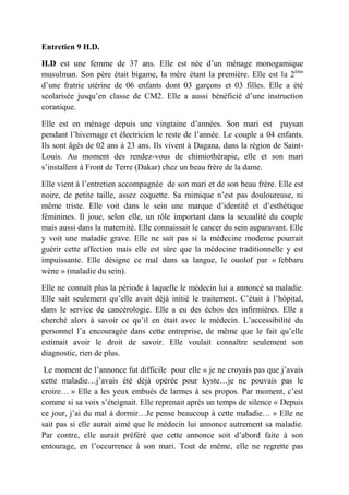 Entretien 9 H.D.

H.D est une femme de 37 ans. Elle est née d’un ménage monogamique
musulman. Son père était bigame, la mère étant la première. Elle est la 2ème
d’une fratrie utérine de 06 enfants dont 03 garçons et 03 filles. Elle a été
scolarisée jusqu’en classe de CM2. Elle a aussi bénéficié d’une instruction
coranique.

Elle est en ménage depuis une vingtaine d’années. Son mari est paysan
pendant l’hivernage et électricien le reste de l’année. Le couple a 04 enfants.
Ils sont âgés de 02 ans à 23 ans. Ils vivent à Dagana, dans la région de Saint-
Louis. Au moment des rendez-vous de chimiothérapie, elle et son mari
s’installent à Front de Terre (Dakar) chez un beau frère de la dame.

Elle vient à l’entretien accompagnée de son mari et de son beau frère. Elle est
noire, de petite taille, assez coquette. Sa mimique n’est pas douloureuse, ni
même triste. Elle voit dans le sein une marque d’identité et d’esthétique
féminines. Il joue, selon elle, un rôle important dans la sexualité du couple
mais aussi dans la maternité. Elle connaissait le cancer du sein auparavant. Elle
y voit une maladie grave. Elle ne sait pas si la médecine moderne pourrait
guérir cette affection mais elle est sûre que la médecine traditionnelle y est
impuissante. Elle désigne ce mal dans sa langue, le ouolof par « febbaru
wéne » (maladie du sein).

Elle ne connaît plus la période à laquelle le médecin lui a annoncé sa maladie.
Elle sait seulement qu’elle avait déjà initié le traitement. C’était à l’hôpital,
dans le service de cancérologie. Elle a eu des échos des infirmières. Elle a
cherché alors à savoir ce qu’il en était avec le médecin. L’accessibilité du
personnel l’a encouragée dans cette entreprise, de même que le fait qu’elle
estimait avoir le droit de savoir. Elle voulait connaître seulement son
diagnostic, rien de plus.

 Le moment de l’annonce fut difficile pour elle « je ne croyais pas que j’avais
cette maladie…j’avais été déjà opérée pour kyste…je ne pouvais pas le
croire… » Elle a les yeux embués de larmes à ses propos. Par moment, c’est
comme si sa voix s’éteignait. Elle reprenait après un temps de silence « Depuis
ce jour, j’ai du mal à dormir…Je pense beaucoup à cette maladie… » Elle ne
sait pas si elle aurait aimé que le médecin lui annonce autrement sa maladie.
Par contre, elle aurait préféré que cette annonce soit d’abord faite à son
entourage, en l’occurrence à son mari. Tout de même, elle ne regrette pas
 