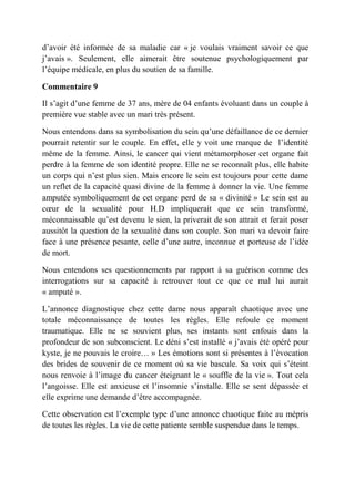 d’avoir été informée de sa maladie car « je voulais vraiment savoir ce que
j’avais ». Seulement, elle aimerait être soutenue psychologiquement par
l’équipe médicale, en plus du soutien de sa famille.

Commentaire 9

Il s’agit d’une femme de 37 ans, mère de 04 enfants évoluant dans un couple à
première vue stable avec un mari très présent.

Nous entendons dans sa symbolisation du sein qu’une défaillance de ce dernier
pourrait retentir sur le couple. En effet, elle y voit une marque de l’identité
même de la femme. Ainsi, le cancer qui vient métamorphoser cet organe fait
perdre à la femme de son identité propre. Elle ne se reconnaît plus, elle habite
un corps qui n’est plus sien. Mais encore le sein est toujours pour cette dame
un reflet de la capacité quasi divine de la femme à donner la vie. Une femme
amputée symboliquement de cet organe perd de sa « divinité » Le sein est au
cœur de la sexualité pour H.D impliquerait que ce sein transformé,
méconnaissable qu’est devenu le sien, la priverait de son attrait et ferait poser
aussitôt la question de la sexualité dans son couple. Son mari va devoir faire
face à une présence pesante, celle d’une autre, inconnue et porteuse de l’idée
de mort.

Nous entendons ses questionnements par rapport à sa guérison comme des
interrogations sur sa capacité à retrouver tout ce que ce mal lui aurait
« amputé ».

L’annonce diagnostique chez cette dame nous apparaît chaotique avec une
totale méconnaissance de toutes les règles. Elle refoule ce moment
traumatique. Elle ne se souvient plus, ses instants sont enfouis dans la
profondeur de son subconscient. Le déni s’est installé « j’avais été opéré pour
kyste, je ne pouvais le croire… » Les émotions sont si présentes à l’évocation
des brides de souvenir de ce moment où sa vie bascule. Sa voix qui s’éteint
nous renvoie à l’image du cancer éteignant le « souffle de la vie ». Tout cela
l’angoisse. Elle est anxieuse et l’insomnie s’installe. Elle se sent dépassée et
elle exprime une demande d’être accompagnée.

Cette observation est l’exemple type d’une annonce chaotique faite au mépris
de toutes les règles. La vie de cette patiente semble suspendue dans le temps.
 