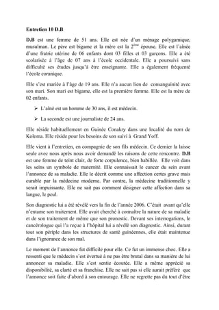 Entretien 10 D.B

D.B est une femme de 51 ans. Elle est née d’un ménage polygamique,
musulman. Le père est bigame et la mère est la 2ème épouse. Elle est l’aînée
d’une fratrie utérine de 06 enfants dont 03 filles et 03 garçons. Elle a été
scolarisée à l’âge de 07 ans à l’école occidentale. Elle a poursuivi sans
difficulté ses études jusqu’à être enseignante. Elle a également fréquenté
l’école coranique.

Elle s’est mariée à l’âge de 19 ans. Elle n’a aucun lien de consanguinité avec
son mari. Son mari est bigame, elle est la première femme. Elle est la mère de
02 enfants.

     L’aîné est un homme de 30 ans, il est médecin.

     La seconde est une journaliste de 24 ans.

Elle réside habituellement en Guinée Conakry dans une localité du nom de
Koloma. Elle réside pour les besoins de son suivi à Grand Yoff.

Elle vient à l’entretien, en compagnie de son fils médecin. Ce dernier la laisse
seule avec nous après nous avoir demandé les raisons de cette rencontre. D.B
est une femme de teint clair, de forte corpulence, bien habillée. Elle voit dans
les seins un symbole de maternité. Elle connaissait le cancer du sein avant
l’annonce de sa maladie. Elle le décrit comme une affection certes grave mais
curable par la médecine moderne. Par contre, la médecine traditionnelle y
serait impuissante. Elle ne sait pas comment désigner cette affection dans sa
langue, le peul.

Son diagnostic lui a été révélé vers la fin de l’année 2006. C’était avant qu’elle
n’entame son traitement. Elle avait cherché à connaître la nature de sa maladie
et de son traitement de même que son pronostic. Devant ses interrogations, le
cancérologue qui l’a reçue à l’hôpital lui a révélé son diagnostic. Ainsi, durant
tout son périple dans les structures de santé guinéennes, elle était maintenue
dans l’ignorance de son mal.

Le moment de l’annonce fut difficile pour elle. Ce fut un immense choc. Elle a
ressenti que le médecin s’est évertué à ne pas être brutal dans sa manière de lui
annoncer sa maladie. Elle s’est sentie écoutée. Elle a même apprécié sa
disponibilité, sa clarté et sa franchise. Elle ne sait pas si elle aurait préféré que
l’annonce soit faite d’abord à son entourage. Elle ne regrette pas du tout d’être
 