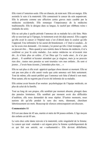 Elle vient à l’entretien seule. Elle est élancée, de teint noir. Elle est maigre. Elle
assimile le sein à la maternité. Elle connaissait le cancer du sein auparavant.
Elle le présente comme une affection certes graves mais curable par la
médecine occidentale. Elle remarque l’impuissance de la médecine
traditionnelle. Elle le désigne dans sa langue, le ouolof par «fébbaru wéne »
(maladie du sein).

Elle ne sait plus à quelle période l’annonce de sa maladie lui a été faite. Mais
elle se souvient qu’à l’époque, le traitement avait été déjà amorcé. Elle a appris
qu’elle avait le cancer à l’hôpital mais c’est d’abord dans le couloir qu’elle
l’apprend. Une infirmière le lui aurait dit brutalement. « C’était si soudain…Je
ne lui avais rien demandé…Un instant, j’ai pensé qu’elle s’était trompée…cela
ne pouvait être… Mais quand je suis rentrée dans le bureau du médecin, il m’a
confirmé ce jour là cette maladie…Les autres médecins ne m’avaient rien
dit…Je n’étais plus en colère…C’est Dieu qui l’a voulu ainsi…Je n’ai pas
pleuré… Il semblait m’écouter attendant que je réagisse, mais je ne pouvais
rien dire…toutes mes pensées se sont tournées vers mes enfants…Ils sont si
jeunes…J’avais beau écouter, j’entendais plus rien… »

Elle ne sait plus si elle avait apprécié quelque chose durant ce moment. Elle ne
sait pas non plus si elle aurait voulu que cette annonce soit faite autrement.
Tout de même, elle aurait préféré que l’annonce soit faite d’abord à son mari.
Pour autant, elle ne regrette pas d’avoir été informée de sa maladie.

Elle estime avoir besoin d’un soutien psychologique de l’équipe médicale, en
plus de celui de la famille.

Tout au long de son propos, elle semblait par moment absente, plongée dans
des pensées lointaines. Elle semblait par moment avoir des difficultés
d’audition, elle nous demandait de nous répéter. D’autres moments, nous
aurions dit qu’elle perdait le sens des mots, tâtonnant, cherchant
laborieusement ses mots. Beaucoup de silences entrecoupaient son discours.

Commentaire 11

D.S est une dame de 45 ans, mariée et mère de 04 jeunes enfants. L’âge moyen
des enfants est de 05 ans.

Le sein chez cette dame renvoie à la maternité, cette singularité de la femme.
Le cancer qui rend «malade » cet organe prive la femme symboliquement de
ce qui fait son unicité, sar « surhumanité ». Elle devient défaillante,
 