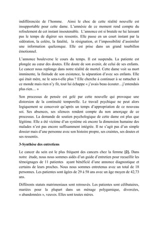 indifférenciée de l’homme. Ainsi le choc de cette réalité nouvelle est
insupportable pour cette dame. L’amnésie de ce moment rend compte du
refoulement de cet instant insoutenable. L’annonce est si brutale ne lui laissant
pas le temps de digérer ses ressentis. Elle passe en un court instant par la
sidération, la colère, la fatalité, la résignation, et l’impossibilité d’assimiler
une information quelconque. Elle est prise dans un grand tourbillon
émotionnel.

L’annonce bouleverse le cours du temps. Il est suspendu. La patiente est
plongée au cœur des doutes. Elle doute de son avenir, de celui de ses enfants.
Le cancer nous replonge dans notre réalité de mortel. Cette dame voit sa mort
imminente, la finitude de son existence, la séparation d’avec ses enfants. Elle
qui était mère, ne le sera-t-elle plus ? Elle cherche à continuer à se rattacher à
ce monde mais rien n’y fit, tout lui échappe « j’avais beau écouter…j’entendais
plus rien… »

Son processus de pensée est gelé par cette nouvelle qui provoque une
distorsion de la continuité temporelle. Le travail psychique ne peut alors
logiquement se concevoir qu’après un temps d’appropriation de ce nouveau
soi. Ses absences, ses silences rendent compte du non amorçage de ce
processus. La demande de soutien psychologique de cette dame est plus que
légitime. Elle a été victime d’un système où encore la dimension humaine des
malades n’est pas encore suffisamment intégrée. Il ne s’agit pas d’un simple
dossier mais d’une personne avec son histoire propre, ses craintes, ses doutes et
ses ressentis.

3-Synthèse des entretiens

Le cancer du sein est le plus fréquent des cancers chez la femme [2]. Dans
notre étude, nous nous sommes aidés d’un guide d’entretien pour recueillir les
témoignages de 11 patientes ayant bénéficié d’une annonce diagnostique et
certains de leurs proches. Nous nous sommes entretenus avec un total de 18
personnes. Les patientes sont âgées de 29 à 58 ans avec un âge moyen de 42,73
ans.

Différents statuts matrimoniaux sont retrouvés. Les patientes sont célibataires,
mariées pour la plupart dans un ménage polygamique, divorcées,
« abandonnées », veuves. Elles sont toutes mères.
 