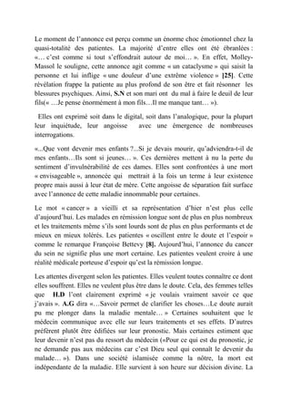 Le moment de l’annonce est perçu comme un énorme choc émotionnel chez la
quasi-totalité des patientes. La majorité d’entre elles ont été ébranlées :
«… c’est comme si tout s’effondrait autour de moi… ». En effet, Molley-
Massol le souligne, cette annonce agit comme « un cataclysme » qui saisit la
personne et lui inflige « une douleur d’une extrême violence » [25]. Cette
révélation frappe la patiente au plus profond de son être et fait résonner les
blessures psychiques. Ainsi, S.N et son mari ont du mal à faire le deuil de leur
fils(« …Je pense énormément à mon fils…Il me manque tant… »).

 Elles ont exprimé soit dans le digital, soit dans l’analogique, pour la plupart
leur inquiétude, leur angoisse        avec une émergence de nombreuses
interrogations.

«...Que vont devenir mes enfants ?...Si je devais mourir, qu’adviendra-t-il de
mes enfants…Ils sont si jeunes… ». Ces dernières mettent à nu la perte du
sentiment d’invulnérabilité de ces dames. Elles sont confrontées à une mort
« envisageable », annoncée qui mettrait à la fois un terme à leur existence
propre mais aussi à leur état de mère. Cette angoisse de séparation fait surface
avec l’annonce de cette maladie innommable pour certaines.

Le mot « cancer » a vieilli et sa représentation d’hier n’est plus celle
d’aujourd’hui. Les malades en rémission longue sont de plus en plus nombreux
et les traitements même s’ils sont lourds sont de plus en plus performants et de
mieux en mieux tolérés. Les patientes « oscillent entre le doute et l’espoir »
comme le remarque Françoise Bettevy [8]. Aujourd’hui, l’annonce du cancer
du sein ne signifie plus une mort certaine. Les patientes veulent croire à une
réalité médicale porteuse d’espoir qu’est la rémission longue.

Les attentes divergent selon les patientes. Elles veulent toutes connaître ce dont
elles souffrent. Elles ne veulent plus être dans le doute. Cela, des femmes telles
que H.D l’ont clairement exprimé « je voulais vraiment savoir ce que
j’avais ». A.G dira «…Savoir permet de clarifier les choses…Le doute aurait
pu me plonger dans la maladie mentale… » Certaines souhaitent que le
médecin communique avec elle sur leurs traitements et ses effets. D’autres
préfèrent plutôt être édifiées sur leur pronostic. Mais certaines estiment que
leur devenir n’est pas du ressort du médecin («Pour ce qui est du pronostic, je
ne demande pas aux médecins car c’est Dieu seul qui connaît le devenir du
malade… »). Dans une société islamisée comme la nôtre, la mort est
indépendante de la maladie. Elle survient à son heure sur décision divine. La
 