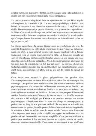 célèbre expression populaire « febbar ak dé bokkugne dara » (la maladie et la
mort n’ont rien en commun) traduit cette réalité sénégalaise.

Le cancer trouve sa singularité dans sa représentation, ce que Bézy appelle
« l’imaginaire de la maladie » [8]. Il a une charge symbolique. « Fanké…ouri
baleri…» renvoient à une dimension surnaturelle du cancer. Il est l’œuvre du
diable. Dans une conception pseudo islamisée, cela pourrait être culpabilisant ;
le diable s’en prend à celles qui ont exhibé leur sein au travers de vêtements
non convenables. Dans nos croyances ancestrales, le diable s’en prend à celles
qui n’ont pas honoré leur devoir envers les totems de la famille ou à celles sur
qui un sort est jeté.

La charge symbolique du cancer dépend aussi du symbolisme du sein. La
majorité des patientes de notre étude voient dans le sein l’image de la femme-
mère. En effet, le sein apparaît comme une marque identitaire de la femme
mais aussi reste un organe nourricier pour le bébé. La dimension sexuelle du
sein est plus abordée par les patientes les plus jeunes. Le sein occupe une place
dans les canons de beauté sénégalais. Avoir des seins fermes et assez gros est
un atout pour la sénégalaise. Le fait que cet aspect ne soit pas abordé par
toutes les patientes pourrait être lié à notre culture. Les patientes les plus jeunes
étant moins conformistes. En effet, tout ce qui est de l’ordre du sexuel est
tabou.

Cette étude aura montré la place prépondérante des proches dans
l’accompagnement des patientes. Elles souhaitent toutes être soutenues par leur
entourage. Une patiente nous déclare n’avoir pas besoin d’assistance médico-
psychologique car elle estime être suffisamment soutenue par sa famille. Une
autre cherche ce soutien au-delà de sa famille et en parle avec ses voisins. Une
autre réclame ce soutien à sa famille «…Je leur en veux pas pour l’absence de
soutien financier mais pour l’absence de soutien moral…». Ce rôle important
des proches a été souligné par Cattan « les proches assurent un soutien
psychologique, s’impliquent dans la prise en charge et accompagnent le
patient tout au long de son parcours médical. Ils apportent au médecin leur
connaissance du patient, laquelle permet habituellement de mieux comprendre
la situation. » Tout de même, dans le même article l’auteur attire l’attention
« les soignants sont assez enclin à établir un rapport de collusion avec les
proches si leur intervention s’en trouve simplifiée. Cette pratique excluant le
patient peut conduire à des annonces brutales au conjoint, plaçant ce dernier
dans une situation inadmissible d’annonceur et aboutissant à une souffrance
 