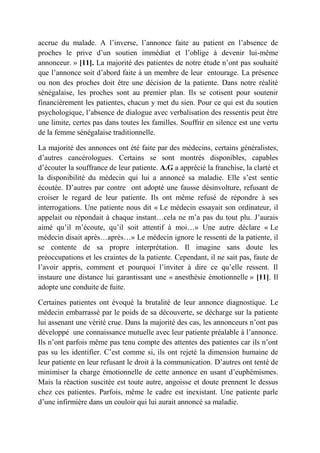 accrue du malade. A l’inverse, l’annonce faite au patient en l’absence de
proches le prive d’un soutien immédiat et l’oblige à devenir lui-même
annonceur. » [11]. La majorité des patientes de notre étude n’ont pas souhaité
que l’annonce soit d’abord faite à un membre de leur entourage. La présence
ou non des proches doit être une décision de la patiente. Dans notre réalité
sénégalaise, les proches sont au premier plan. Ils se cotisent pour soutenir
financièrement les patientes, chacun y met du sien. Pour ce qui est du soutien
psychologique, l’absence de dialogue avec verbalisation des ressentis peut être
une limite, certes pas dans toutes les familles. Souffrir en silence est une vertu
de la femme sénégalaise traditionnelle.

La majorité des annonces ont été faite par des médecins, certains généralistes,
d’autres cancérologues. Certains se sont montrés disponibles, capables
d’écouter la souffrance de leur patiente. A.G a apprécié la franchise, la clarté et
la disponibilité du médecin qui lui a annoncé sa maladie. Elle s’est sentie
écoutée. D’autres par contre ont adopté une fausse désinvolture, refusant de
croiser le regard de leur patiente. Ils ont même refusé de répondre à ses
interrogations. Une patiente nous dit « Le médecin essayait son ordinateur, il
appelait ou répondait à chaque instant…cela ne m’a pas du tout plu. J’aurais
aimé qu’il m’écoute, qu’il soit attentif à moi…» Une autre déclare « Le
médecin disait après…après…» Le médecin ignore le ressenti de la patiente, il
se contente de sa propre interprétation. Il imagine sans doute les
préoccupations et les craintes de la patiente. Cependant, il ne sait pas, faute de
l’avoir appris, comment et pourquoi l’inviter à dire ce qu’elle ressent. Il
instaure une distance lui garantissant une « anesthésie émotionnelle » [11]. Il
adopte une conduite de fuite.

Certaines patientes ont évoqué la brutalité de leur annonce diagnostique. Le
médecin embarrassé par le poids de sa découverte, se décharge sur la patiente
lui assenant une vérité crue. Dans la majorité des cas, les annonceurs n’ont pas
développé une connaissance mutuelle avec leur patiente préalable à l’annonce.
Ils n’ont parfois même pas tenu compte des attentes des patientes car ils n’ont
pas su les identifier. C’est comme si, ils ont rejeté la dimension humaine de
leur patiente en leur refusant le droit à la communication. D’autres ont tenté de
minimiser la charge émotionnelle de cette annonce en usant d’euphémismes.
Mais la réaction suscitée est toute autre, angoisse et doute prennent le dessus
chez ces patientes. Parfois, même le cadre est inexistant. Une patiente parle
d’une infirmière dans un couloir qui lui aurait annoncé sa maladie.
 