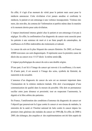En effet, il s’agit d’un moment de vérité pour le patient mais aussi pour le
médecin annonceur. Cette révélation n’est jamais anodine et confronte le
médecin, le patient et son entourage à une violence insoupçonnée. Violence des
mots, des non-dits, du contenu de l’information et parfois même dans la manière
et le moment choisis pour cette révélation.

L’impact émotionnel intense généré chez le patient et son entourage n’est pas à
négliger. En effet, la confirmation d’un diagnostic de cancer reste associée pour
les patients à une sentence de mort et à un futur peuplé de catastrophes, de
souffrances et d’effets indésirables des traitements et redouté.

Le cancer du sein est le plus fréquent des cancers féminins. En 2002, en France
42000 nouveaux cas sont diagnostiqués. Il représente aussi la première cause de
décès dus au cancer avec 11127 décès la même année [2].

L’impact psychologique du cancer du sein a une double origine.

D’une part, il est lié à l’image du cancer qui renvoie à la souffrance, à la mort.
Et d’autre part, il est associé à l’image des seins, symbole de féminité, de
maternité et de sexualité.

L’annonce d’un diagnostic de cancer du sein est un moment important dans
l’instauration de la relation médecin /malade. Elle doit s’accompagner d’une
communication de qualité dans la mesure du possible. Elle doit en permanence
osciller entre juste distance et proximité, tout en respectant l’autonomie, la
dignité et le libre arbitre des patientes.

En France, l’amélioration des conditions d’annonce du diagnostic de cancer est
l’objectif que poursuivent la Ligue contre le cancer et son réseau de malades, le
ministère de la santé et l’Institut national de lutte contre le cancer depuis les
premiers états généraux des malades du cancer en 1998 [3]. En effet, de 2000 à
2005, des échanges, des enquêtes et des expérimentations ont été faits auprès de
 
