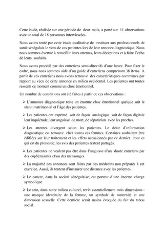Cette étude, réalisée sur une période de deux mois, a porté sur 11 observations
avec un total de 18 personnes interviewées.

Nous avons tenté par cette étude qualitative de restituer aux professionnels de
santé sénégalais le vécu de ces patientes lors de leur annonce diagnostique. Nous
nous sommes évertué à recueillir leurs attentes, leurs déceptions et à faire l’écho
de leurs souhaits.

Nous avons procédé par des entretiens semi-directifs d’une heure. Pour fixer le
cadre, nous nous sommes aidé d’un guide d’entretiens comprenant 38 items. A
partir de ces entretiens nous avons retrouvé des caractéristiques communes par
rapport au vécu de cette annonce en milieu occidental. Les patientes ont toutes
ressenti ce moment comme un choc émotionnel.

Un nombre de constations ont été faites à partir de ces observations :

   L’annonce diagnostique reste un énorme choc émotionnel quelque soit le
   statut matrimonial et l’âge des patientes.

   Les patientes ont exprimé soit de façon analogique, soit de façon digitale
   leur inquiétude, leur angoisse de mort, de séparation avec les proches.

   Les attentes divergent selon les patientes. Le désir d’information
   diagnostique est retrouvé chez toutes ces femmes. Certaines souhaitent être
   édifiées sur leur traitement et les effets occasionnés par ce dernier. Pour ce
   qui est du pronostic, les avis des patientes restent partagés.

   Les patientes ne veulent pas être dans l’angoisse d’un doute entretenu par
   des euphémismes et/ou des mensonges.

   La majorité des annonces sont faites par des médecins non préparés à cet
   exercice. Aussi, ils tentent d’instaurer une distance avec les patientes.

   Le cancer, dans la société sénégalaise, est porteur d’une énorme charge
   symbolique.

   Le sein, dans notre milieu culturel, revêt essentiellement trois dimensions :
   une marque identitaire de la femme, un symbole de maternité et une
   dimension sexuelle. Cette dernière serait moins évoquée du fait du tabou
   social.
 