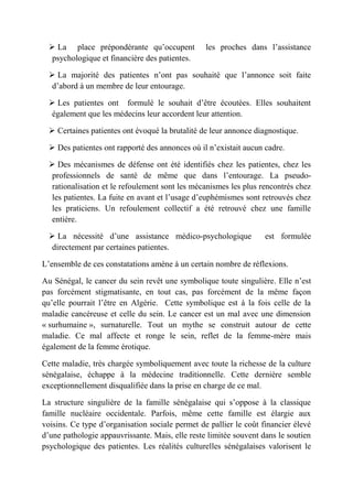  La place prépondérante qu’occupent           les proches dans l’assistance
   psychologique et financière des patientes.

   La majorité des patientes n’ont pas souhaité que l’annonce soit faite
   d’abord à un membre de leur entourage.

   Les patientes ont formulé le souhait d’être écoutées. Elles souhaitent
   également que les médecins leur accordent leur attention.

   Certaines patientes ont évoqué la brutalité de leur annonce diagnostique.

   Des patientes ont rapporté des annonces où il n’existait aucun cadre.

   Des mécanismes de défense ont été identifiés chez les patientes, chez les
   professionnels de santé de même que dans l’entourage. La pseudo-
   rationalisation et le refoulement sont les mécanismes les plus rencontrés chez
   les patientes. La fuite en avant et l’usage d’euphémismes sont retrouvés chez
   les praticiens. Un refoulement collectif a été retrouvé chez une famille
   entière.

   La nécessité d’une assistance médico-psychologique             est formulée
   directement par certaines patientes.

L’ensemble de ces constatations amène à un certain nombre de réflexions.

Au Sénégal, le cancer du sein revêt une symbolique toute singulière. Elle n’est
pas forcément stigmatisante, en tout cas, pas forcément de la même façon
qu’elle pourrait l’être en Algérie. Cette symbolique est à la fois celle de la
maladie cancéreuse et celle du sein. Le cancer est un mal avec une dimension
« surhumaine », surnaturelle. Tout un mythe se construit autour de cette
maladie. Ce mal affecte et ronge le sein, reflet de la femme-mère mais
également de la femme érotique.

Cette maladie, très chargée symboliquement avec toute la richesse de la culture
sénégalaise, échappe à la médecine traditionnelle. Cette dernière semble
exceptionnellement disqualifiée dans la prise en charge de ce mal.

La structure singulière de la famille sénégalaise qui s’oppose à la classique
famille nucléaire occidentale. Parfois, même cette famille est élargie aux
voisins. Ce type d’organisation sociale permet de pallier le coût financier élevé
d’une pathologie appauvrissante. Mais, elle reste limitée souvent dans le soutien
psychologique des patientes. Les réalités culturelles sénégalaises valorisent le
 