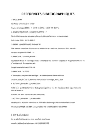 REFERENCES BIBLIOGRAPHIQUES
1-BACQUE M F

La charge symbolique du cancer

Psycho-oncologie (2009) 3 :4-6, DOI 10.1007/ s 11839-009-0127-z

2-BAIZE N; MOUNIER N ; BONGAIN A ; SPANO J P

Féminité et cancer du sein, approche particulière de l’annonce en cancérologie

Bull Cancer 2008 ; 95 (9) : 849-57

3-BARA C ; COMPAGNON C ; DUPONT M

Une mesure essentielle du plan cancer: améliorer les conditions d’annonce de la maladie

La revue du praticien /2004 : 54

4-BARREAU B ; TASTET S ; HABER S

La problématique du radiologue face à l’annonce d’une anomalie suspecte en imagerie mammaire ou
d’un diagnostic de cancer du sein

Imagerie de la femme/ 2006 : 16

5-BARREAU B ; TASTET S

L’annonce du diagnostic en sénologie : les techniques de communication

J Radiol 2007 ;88 :219-23, Editions Françaises de Radiologie, Paris, 2007

6-BETTEVY F; DUFRANC C ; HOFMANN G

Critères de qualité de l’annonce du diagnostic: point de vue des malades et de la Ligue nationale
contre le cancer

Cancers : les défis «qualité » 1767-3445 (2006)

7-BETTEVY F; DUFRANC C ; HOFMANN G

Les enjeux du dispositif d’annonce: le point de vue de la ligue nationale contre le cancer

Oncologie (2006) 8 :515-517, Springer 2006, DOI 10.1007/s10269-006-0440-0



8-BEZY O ; JALENQUES I

De la spécificité du cancer et de ses effets psychiques

Annales Médico Psychologiques 165 (2007) 132-135
 