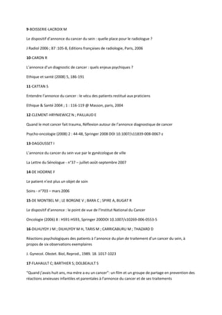 9-BOISSERIE-LACROIX M

Le dispositif d’annonce du cancer du sein : quelle place pour le radiologue ?

J Radiol 2006 ; 87 :105-8, Editions françaises de radiologie, Paris, 2006

10-CARON R

L’annonce d’un diagnostic de cancer : quels enjeux psychiques ?

Ethique et santé (2008) 5, 186-191

11-CATTAN S

Entendre l’annonce du cancer : le vécu des patients restitué aux praticiens

Ethique & Santé 2004 ; 1 : 116-119 @ Masson, paris, 2004

12-CLEMENT-HRYNIEWICZ N ; PAILLAUD E

Quand le mot cancer fait trauma, Réflexion autour de l’annonce diagnostique de cancer

Psycho-oncologie (2008) 2 : 44-48, Springer 2008 DOI 10.1007/s11839-008-0067-z

13-DAGOUSSET I

L’annonce du cancer du sein vue par le gynécologue de ville

La Lettre du Sénologue - n°37 – juillet-août-septembre 2007

14-DE HOORNE F

Le patient n’est plus un objet de soin

Soins - n°703 – mars 2006

15-DE MONTBEL M ; LE BORGNE V ; BARA C ; SPIRE A, BUGAT R

Le dispositif d’annonce : le point de vue de l’Institut National du Cancer

Oncologie (2006) 8 : HS91-HS93, Springer 200DOI 10.1007/s10269-006-0553-5

16-DILHUYDY J M ; DILHUYDY M H, TARIS M ; CARRICABURU M ; THAZARD D

Réactions psychologiques des patients à l’annonce du plan de traitement d’un cancer du sein, à
propos de six observations exemplaires

J. Gynecol. Obstet. Biol, Reprod., 1989. 18. 1017-1023

17-FLAHAULT C; BARTHIER S; DOLBEAULT S

“Quand j’avais huit ans, ma mère a eu un cancer”: un film et un groupe de partage en prevention des
réactions anxieuses infantiles et parentales à l’annonce du cancer et de ses traitements
 