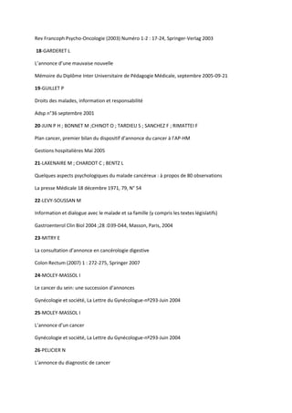 Rev Francoph Psycho-Oncologie (2003) Numéro 1-2 : 17-24, Springer-Verlag 2003

18-GARDERET L

L’annonce d’une mauvaise nouvelle

Mémoire du Diplôme Inter Universitaire de Pédagogie Médicale, septembre 2005-09-21

19-GUILLET P

Droits des malades, information et responsabilité

Adsp n°36 septembre 2001

20-JUIN P H ; BONNET M ;CHINOT O ; TARDIEU S ; SANCHEZ F ; RIMATTEI F

Plan cancer, premier bilan du dispositif d’annonce du cancer à l’AP-HM

Gestions hospitalières Mai 2005

21-LAXENAIRE M ; CHARDOT C ; BENTZ L

Quelques aspects psychologiques du malade cancéreux : à propos de 80 observations

La presse Médicale 18 décembre 1971, 79, N° 54

22-LEVY-SOUSSAN M

Information et dialogue avec le malade et sa famille (y compris les textes législatifs)

Gastroenterol Clin Biol 2004 ;28 :D39-D44, Masson, Paris, 2004

23-MITRY E

La consultation d’annonce en cancérologie digestive

Colon Rectum (2007) 1 : 272-275, Springer 2007

24-MOLEY-MASSOL I

Le cancer du sein: une succession d’annonces

Gynécologie et société, La Lettre du Gynécologue-nº293-Juin 2004

25-MOLEY-MASSOL I

L’annonce d’un cancer

Gynécologie et société, La Lettre du Gynécologue-nº293-Juin 2004

26-PELICIER N

L’annonce du diagnostic de cancer
 
