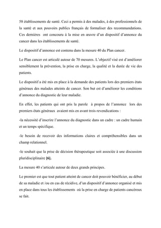 58 établissements de santé. Ceci a permis à des malades, à des professionnels de
la santé et aux pouvoirs publics français de formaliser des recommandations.
Ces dernières ont concouru à la mise en œuvre d’un dispositif d’annonce du
cancer dans les établissements de santé.

Le dispositif d’annonce est contenu dans la mesure 40 du Plan cancer.

Le Plan cancer est articulé autour de 70 mesures. L’objectif visé est d’améliorer
sensiblement la prévention, la prise en charge, la qualité et la durée de vie des
patients.

Le dispositif a été mis en place à la demande des patients lors des premiers états
généraux des malades atteints de cancer. Son but est d’améliorer les conditions
d’annonce du diagnostic de leur maladie.

En effet, les patients qui ont pris la parole à propos de l’annonce lors des
premiers états généraux avaient mis en avant trois revendications :

-la nécessité d’inscrire l’annonce du diagnostic dans un cadre : un cadre humain
et un temps spécifique.

-le besoin de recevoir des informations claires et compréhensibles dans un
champ relationnel.

-le souhait que la prise de décision thérapeutique soit associée à une discussion
pluridisciplinaire [6].

La mesure 40 s’articule autour de deux grands principes.

Le premier est que tout patient atteint de cancer doit pouvoir bénéficier, au début
de sa maladie et /ou en cas de récidive, d’un dispositif d’annonce organisé et mis
en place dans tous les établissements où la prise en charge de patients cancéreux
se fait.
 