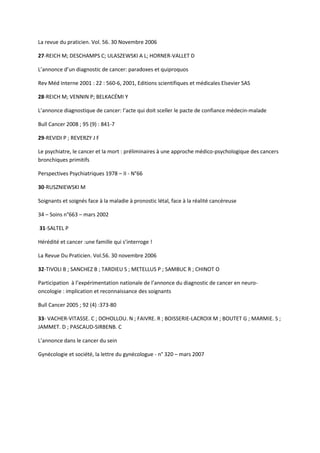 La revue du praticien. Vol. 56. 30 Novembre 2006

27-REICH M; DESCHAMPS C; ULASZEWSKI A L; HORNER-VALLET D

L’annonce d’un diagnostic de cancer: paradoxes et quiproquos

Rev Méd Interne 2001 : 22 : 560-6, 2001, Editions scientifiques et médicales Elsevier SAS

28-REICH M; VENNIN P; BELKACÉMI Y

L’annonce diagnostique de cancer: l’acte qui doit sceller le pacte de confiance médecin-malade

Bull Cancer 2008 ; 95 (9) : 841-7

29-REVIDI P ; REVERZY J F

Le psychiatre, le cancer et la mort : préliminaires à une approche médico-psychologique des cancers
bronchiques primitifs

Perspectives Psychiatriques 1978 – II - N°66

30-RUSZNIEWSKI M

Soignants et soignés face à la maladie à pronostic létal, face à la réalité cancéreuse

34 – Soins n°663 – mars 2002

31-SALTEL P

Hérédité et cancer :une famille qui s’interroge !

La Revue Du Praticien. Vol.56. 30 novembre 2006

32-TIVOLI B ; SANCHEZ B ; TARDIEU S ; METELLUS P ; SAMBUC R ; CHINOT O

Participation à l’expérimentation nationale de l’annonce du diagnostic de cancer en neuro-
oncologie : implication et reconnaissance des soignants

Bull Cancer 2005 ; 92 (4) :373-80

33- VACHER-VITASSE. C ; DOHOLLOU. N ; FAIVRE. R ; BOISSERIE-LACROIX M ; BOUTET G ; MARMIE. S ;
JAMMET. D ; PASCAUD-SIRBENB. C

L’annonce dans le cancer du sein

Gynécologie et société, la lettre du gynécologue - n° 320 – mars 2007
 