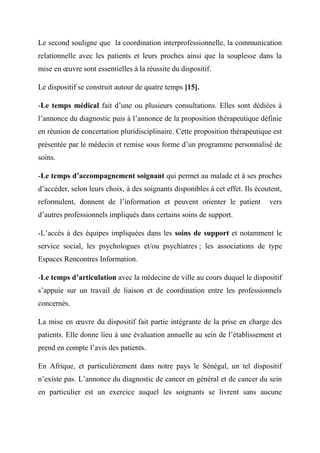 Le second souligne que la coordination interprofessionnelle, la communication
relationnelle avec les patients et leurs proches ainsi que la souplesse dans la
mise en œuvre sont essentielles à la réussite du dispositif.

Le dispositif se construit autour de quatre temps [15].

-Le temps médical fait d’une ou plusieurs consultations. Elles sont dédiées à
l’annonce du diagnostic puis à l’annonce de la proposition thérapeutique définie
en réunion de concertation pluridisciplinaire. Cette proposition thérapeutique est
présentée par le médecin et remise sous forme d’un programme personnalisé de
soins.

-Le temps d’accompagnement soignant qui permet au malade et à ses proches
d’accéder, selon leurs choix, à des soignants disponibles à cet effet. Ils écoutent,
reformulent, donnent de l’information et peuvent orienter le patient           vers
d’autres professionnels impliqués dans certains soins de support.

-L’accès à des équipes impliquées dans les soins de support et notamment le
service social, les psychologues et/ou psychiatres ; les associations de type
Espaces Rencontres Information.

-Le temps d’articulation avec la médecine de ville au cours duquel le dispositif
s’appuie sur un travail de liaison et de coordination entre les professionnels
concernés.

La mise en œuvre du dispositif fait partie intégrante de la prise en charge des
patients. Elle donne lieu à une évaluation annuelle au sein de l’établissement et
prend en compte l’avis des patients.

En Afrique, et particulièrement dans notre pays le Sénégal, un tel dispositif
n’existe pas. L’annonce du diagnostic de cancer en général et de cancer du sein
en particulier est un exercice auquel les soignants se livrent sans aucune
 