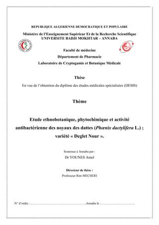 REPUBLIQUE ALGERIENNE DEMOCRATIQUE ET POPULAIRE
Ministère de l’Enseignement Supérieur Et de la Recherche Scientifique
UNIVERSITE BADJI MOKHTAR – ANNABA
Faculté de médecine
Département de Pharmacie
Laboratoire de Cryptogamie et Botanique Médicale
Thèse
En vue de l’obtention du diplôme des études médicales spécialisées (DEMS)
Thème
Etude ethnobotanique, phytochimique et activité
antibactérienne des noyaux des dattes (Phœnix dactylifera L.) ;
variété « Deglet Nour ».
Soutenue à Annaba par :
Dr YOUNES Amel
Directeur de thèse :
Professeur Rim MECHERI
N° d’ordre :……………………………………………..Annaba le : ………………………….
 