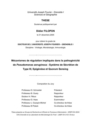 Université Joseph Fourier - Grenoble I
Sciences et Géographie
THESE
Soutenue publiquement par
Didier FILOPON
le 21 décembre 2005
pour obtenir le grade de
DOCTEUR DE L’UNIVERSITE JOSEPH FOURIER – GRENOBLE I
Discipline : Virologie, Microbiologie, Immunologie
- - - - - - -- - - - - - - - - - - - - - - - - - - - - - -
Mécanismes de régulation impliqués dans la pathogénicité
de Pseudomonas aeruginosa : Système de Sécrétion de
Type III, Epigénèse et Quorum Sensing
- - - - - - -- - - - - - - - - - - - - - - - - - - - - - -
Composition du Jury
Professeur D. Schneider Président
Professeur B. Guery Rapporteur
Docteur A. Filloux Rapporteur
Professeur D. Haas Examinateur
Professeur J. Guespin-Michel Co-directeur de thèse
Professeur B Polack Co-directeur de thèse
Thèse préparée au Groupe de Recherche et d’Etude du Processus Inflammatoire - GREPI EA 2938 /
CHU Grenoble et au Laboratoire de Microbiologie Du Froid – LMDF EA 2123 / Evreux
 