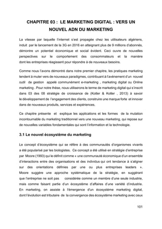 101
CHAPITRE 03 : LE MARKETING DIGITAL : VERS UN
NOUVEL ADN DU MARKETING
La vitesse par laquelle l’internet s’est propagée chez les utilisateurs algériens,
induit par le lancement de la 3G en 2016 en atteignant plus de 9 millions d’abonnés,
démontre un potentiel économique et social évident. Ceci ouvre de nouvelles
perspectives sur le comportement des consommateurs et la manière
dont les entreprises réagissent pour répondre à de nouveaux besoins.
Comme nous l’avons démontré dans notre premier chapitre, les pratiques marketing
tendent à muter vers de nouveaux paradigmes, contribuant à l’avènement d’un nouvel
outil de gestion appelé communément e-marketing , marketing digital ou Online
marketing . Pour notre thèse, nous utiliserons le terme de marketing digital qui s’inscrit
dans 03 des 08 stratégie de croissance de (Kotler & Kotler , 2013) à savoir
le développement de l’engagement des clients, construire une marque forte et innover
dans de nouveaux produits, services et expériences.
Ce chapitre présente et explique les applications et les formes de la mutation
incontournable du marketing traditionnel vers une nouveau marketing, qui repose sur
de nouvelles variables fondamentales qui sont l’information et la technologie.
3.1 Le nouvel écosystème du marketing
Le concept d’écosystème qui se réfère à des communautés d’organismes vivants
a été popularisé par les biologistes. Ce concept a été utilisé en stratégie d’entreprise
par Moore (1993) qui le définit comme « une communauté économique d’un ensemble
d’interactions entre des organisations et des individus qui ont tendance à s’aligner
sur des orientations définies par une ou plus entreprises leaders ».
Moore suggère une approche systématique de la stratégie, en suggérant
que l’entreprise ne soit pas considérée comme un membre d’une seule industrie,
mais comme faisant partie d’un écosystème d’affaires d’une variété d’industrie.
En marketing, on assiste à l'émergence d'un écosystème marketing digital,
dont l’évolution est tributaire de la convergence des écosystème marketing avec ceux
 