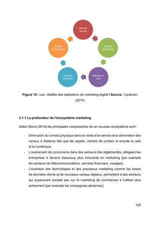 105
Figure 16 : Les réalités des opérations de marketing digital / Source : Lipiäinen
(2014)
3.1.1 La profondeur de l’écosystème marketing
Selon Stone (2014) les principales composantes de ce nouveau écosystème sont :
- Diminution du contact physique dans la vente et le service et la domination des
canaux à distance tels que les appels, centres de contact et ensuite le web
et le numérique.
- L’avènement de concurrents dans des secteurs très réglementés, obligeant les
entreprises à devenir beaucoup plus innovante en marketing (par exemple
les secteurs de télécommunications, services financiers, voyages).
- L'évolution des technologies et des processus marketing comme les bases
de données clients et de nouveaux canaux digitaux, permettent à des secteurs
qui auparavant compté peu sur le marketing de commencer à l'utiliser plus
activement (par exemple les compagnies aériennes)
Monde
resseré
Monde
incontrolé
Monde co-
créé
Monde
interactif
Monde
transparent
 