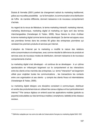 107
Dubois & Vernette (2001) parlent de changement radical du marketing traditionnel,
grâce aux nouvelles possibilités sur la formulation, la communication et la distribution
de l’offre de manière différente, donnant naissance à de nouveaux comportement
d’achats.
Au regard de la revue de littérature, le terme marketing interactif, marketing internet,
marketing électronique, marketing digital et marketing en ligne sont des termes
interchangeables (Varadarajan & Yadav, 2009). Nous faisons le choix d’utiliser
le terme marketing digital comme terme le plus développé. Ce dernier est apparu sous
ses premières formes dans les années 90 grâce des entreprises pionnières qui
vendaient les premiers produits et services par internet.
L’adoption de l’internet par le marketing a modifié la nature des relations
entre consommateurs et entreprises, avec comme résultat la délivrance de produits et
services avec de nouveaux modes de distribution, donnant naissance à de nouveaux
comportements d’achat.
Le marketing digital s’est développé – et continue de se développer- à un rythme
spectaculaire en influençant largement sur le comportement et les interactions
entre les clients et les marchés des entreprises. Le terme "interaction" est largement
utilisé pour englober toutes les communications , les transactions les contacts
entre une organisation et ses clients - y compris les clients finaux et intermédiaires
(Varadarajan & Yadav, 2009).
Le marketing digital désigne une discipline consistant à communiquer, distribuer
et vendre des produits/services en utilisant les canaux digitaux et tout particulièrement
internet.16
Par canaux digitaux on entend aussi les applications mobiles (gratuite ou
payante) exécutables sur des terminaux mobiles ( smartphone, tablette) et les réseaux
sociaux.
16
Définition adaptée par nos soins de celle de l’observatoire français du marketing digital SAS / IDC
 