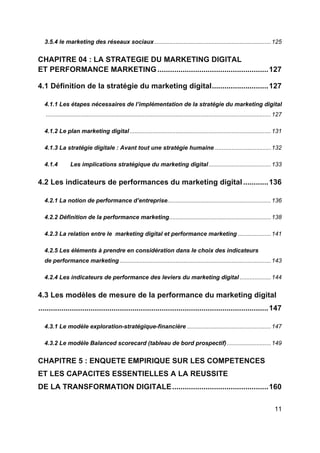 11
3.5.4 le marketing des réseaux sociaux.......................................................................125
CHAPITRE 04 : LA STRATEGIE DU MARKETING DIGITAL
ET PERFORMANCE MARKETING .....................................................127
4.1 Définition de la stratégie du marketing digital...........................127
4.1.1 Les étapes nécessaires de l’implémentation de la stratégie du marketing digital
.........................................................................................................................................127
4.1.2 Le plan marketing digital......................................................................................131
4.1.3 La stratégie digitale : Avant tout une stratégie humaine ..................................132
4.1.4 Les implications stratégique du marketing digital......................................133
4.2 Les indicateurs de performances du marketing digital ............136
4.2.1 La notion de performance d’entreprise...............................................................136
4.2.2 Définition de la performance marketing..............................................................138
4.2.3 La relation entre le marketing digital et performance marketing ....................141
4.2.5 Les éléments à prendre en considération dans le choix des indicateurs
de performance marketing ............................................................................................143
4.2.4 Les indicateurs de performance des leviers du marketing digital ...................144
4.3 Les modèles de mesure de la performance du marketing digital
..............................................................................................................147
4.3.1 Le modèle exploration-stratégique-financière ...................................................147
4.3.2 Le modèle Balanced scorecard (tableau de bord prospectif)...........................149
CHAPITRE 5 : ENQUETE EMPIRIQUE SUR LES COMPETENCES
ET LES CAPACITES ESSENTIELLES A LA REUSSITE
DE LA TRANSFORMATION DIGITALE..............................................160
 