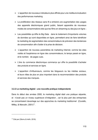 110
Ø L’apparition de nouveaux indicateurs plus affinés pour une meilleure évaluation
des performances marketing
Ø La prolifération des réseaux sans fil a entrainé une augmentation des usages
des appareils électroniques grand public, faisant apparaitre de nouveaux
modes de consommations tels que les films en streaming ou des jeux en ligne ;
Ø Les possibilités qu’offre le Big Data dans le traitement d’importants volumes
de données qui sont disponibles en ligne, permettant ainsi de faire bénéficier
le marketing de segmentation des consommateurs de prévision des tendances
de consommation afin d’aider à la prise de décision.
Ø L’apparition de nouveau paramètres de marketing Internet, comme les sites
visités et l’expérience en ligne des consommateurs, le temps passé en ligne,
et le nombre de pages vues.
Ø L’ère du commerce électronique commerce qui offre la possibilité d’acheter
des produits et services en ligne.
Ø L’apparition d’influenceurs, comme les blogueurs ou les médias sociaux,
et leurs rôles de plus en plus important dans la recommandation des produits
et services des marques.
3.2.2 Le marketing digital : une nouvelle pratique indépendante
Dans le début des années 2000, le marketing digital était une pratique séparée,
et n’avait pas un niveau supérieure d’intégration , car la plus part des entreprises
se concentraient davantage sur des approches du marketing traditionnel (Coviello,
Milley, & Marcolin, 2001)17
.
17
Cité par (Olomu & Irefin, 2016)
 